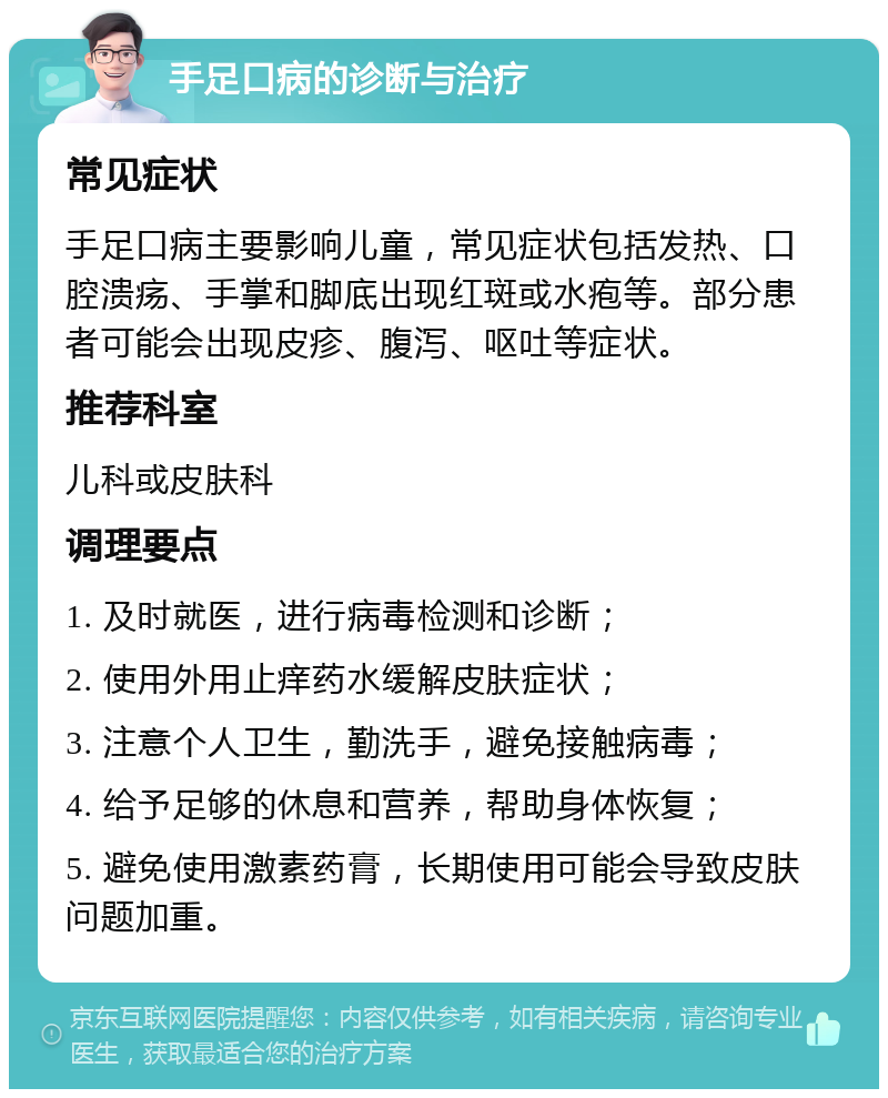 手足口病的诊断与治疗 常见症状 手足口病主要影响儿童，常见症状包括发热、口腔溃疡、手掌和脚底出现红斑或水疱等。部分患者可能会出现皮疹、腹泻、呕吐等症状。 推荐科室 儿科或皮肤科 调理要点 1. 及时就医，进行病毒检测和诊断； 2. 使用外用止痒药水缓解皮肤症状； 3. 注意个人卫生，勤洗手，避免接触病毒； 4. 给予足够的休息和营养，帮助身体恢复； 5. 避免使用激素药膏，长期使用可能会导致皮肤问题加重。