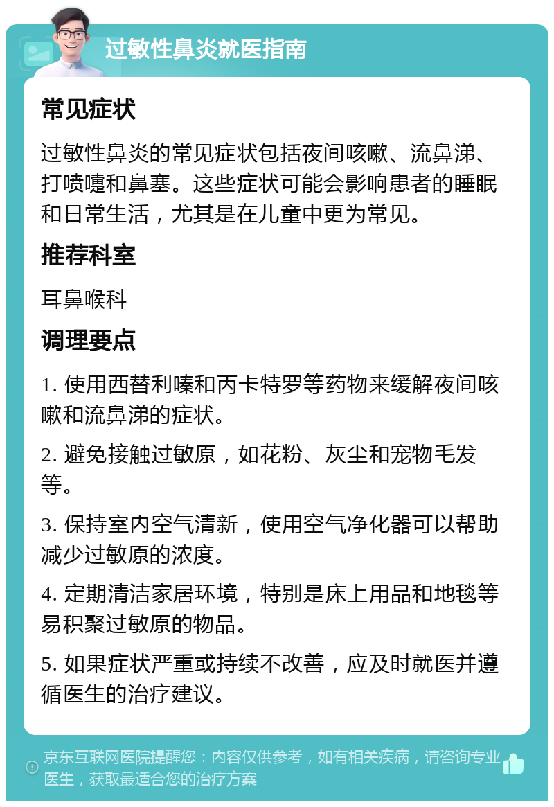 过敏性鼻炎就医指南 常见症状 过敏性鼻炎的常见症状包括夜间咳嗽、流鼻涕、打喷嚏和鼻塞。这些症状可能会影响患者的睡眠和日常生活，尤其是在儿童中更为常见。 推荐科室 耳鼻喉科 调理要点 1. 使用西替利嗪和丙卡特罗等药物来缓解夜间咳嗽和流鼻涕的症状。 2. 避免接触过敏原，如花粉、灰尘和宠物毛发等。 3. 保持室内空气清新，使用空气净化器可以帮助减少过敏原的浓度。 4. 定期清洁家居环境，特别是床上用品和地毯等易积聚过敏原的物品。 5. 如果症状严重或持续不改善，应及时就医并遵循医生的治疗建议。