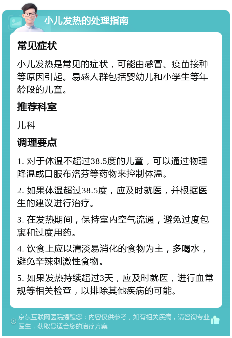 小儿发热的处理指南 常见症状 小儿发热是常见的症状，可能由感冒、疫苗接种等原因引起。易感人群包括婴幼儿和小学生等年龄段的儿童。 推荐科室 儿科 调理要点 1. 对于体温不超过38.5度的儿童，可以通过物理降温或口服布洛芬等药物来控制体温。 2. 如果体温超过38.5度，应及时就医，并根据医生的建议进行治疗。 3. 在发热期间，保持室内空气流通，避免过度包裹和过度用药。 4. 饮食上应以清淡易消化的食物为主，多喝水，避免辛辣刺激性食物。 5. 如果发热持续超过3天，应及时就医，进行血常规等相关检查，以排除其他疾病的可能。