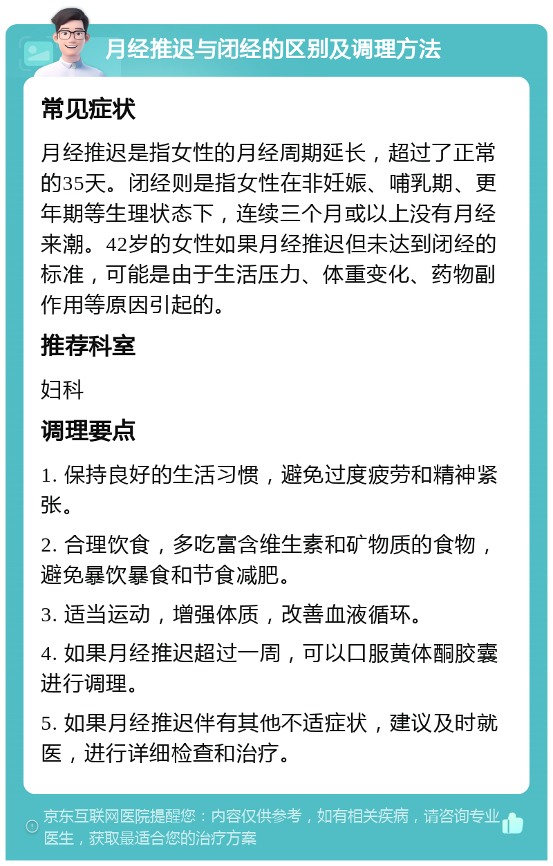 月经推迟与闭经的区别及调理方法 常见症状 月经推迟是指女性的月经周期延长，超过了正常的35天。闭经则是指女性在非妊娠、哺乳期、更年期等生理状态下，连续三个月或以上没有月经来潮。42岁的女性如果月经推迟但未达到闭经的标准，可能是由于生活压力、体重变化、药物副作用等原因引起的。 推荐科室 妇科 调理要点 1. 保持良好的生活习惯，避免过度疲劳和精神紧张。 2. 合理饮食，多吃富含维生素和矿物质的食物，避免暴饮暴食和节食减肥。 3. 适当运动，增强体质，改善血液循环。 4. 如果月经推迟超过一周，可以口服黄体酮胶囊进行调理。 5. 如果月经推迟伴有其他不适症状，建议及时就医，进行详细检查和治疗。