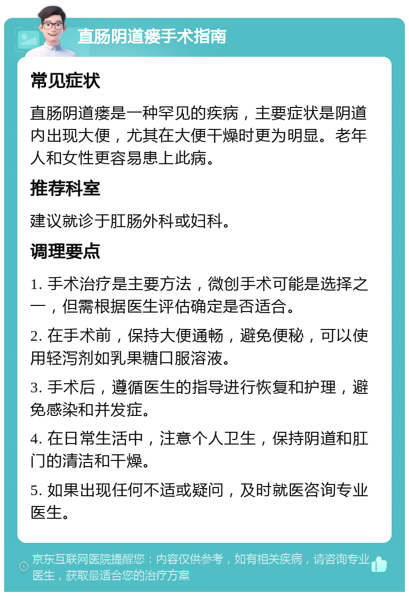 直肠阴道瘘手术指南 常见症状 直肠阴道瘘是一种罕见的疾病，主要症状是阴道内出现大便，尤其在大便干燥时更为明显。老年人和女性更容易患上此病。 推荐科室 建议就诊于肛肠外科或妇科。 调理要点 1. 手术治疗是主要方法，微创手术可能是选择之一，但需根据医生评估确定是否适合。 2. 在手术前，保持大便通畅，避免便秘，可以使用轻泻剂如乳果糖口服溶液。 3. 手术后，遵循医生的指导进行恢复和护理，避免感染和并发症。 4. 在日常生活中，注意个人卫生，保持阴道和肛门的清洁和干燥。 5. 如果出现任何不适或疑问，及时就医咨询专业医生。