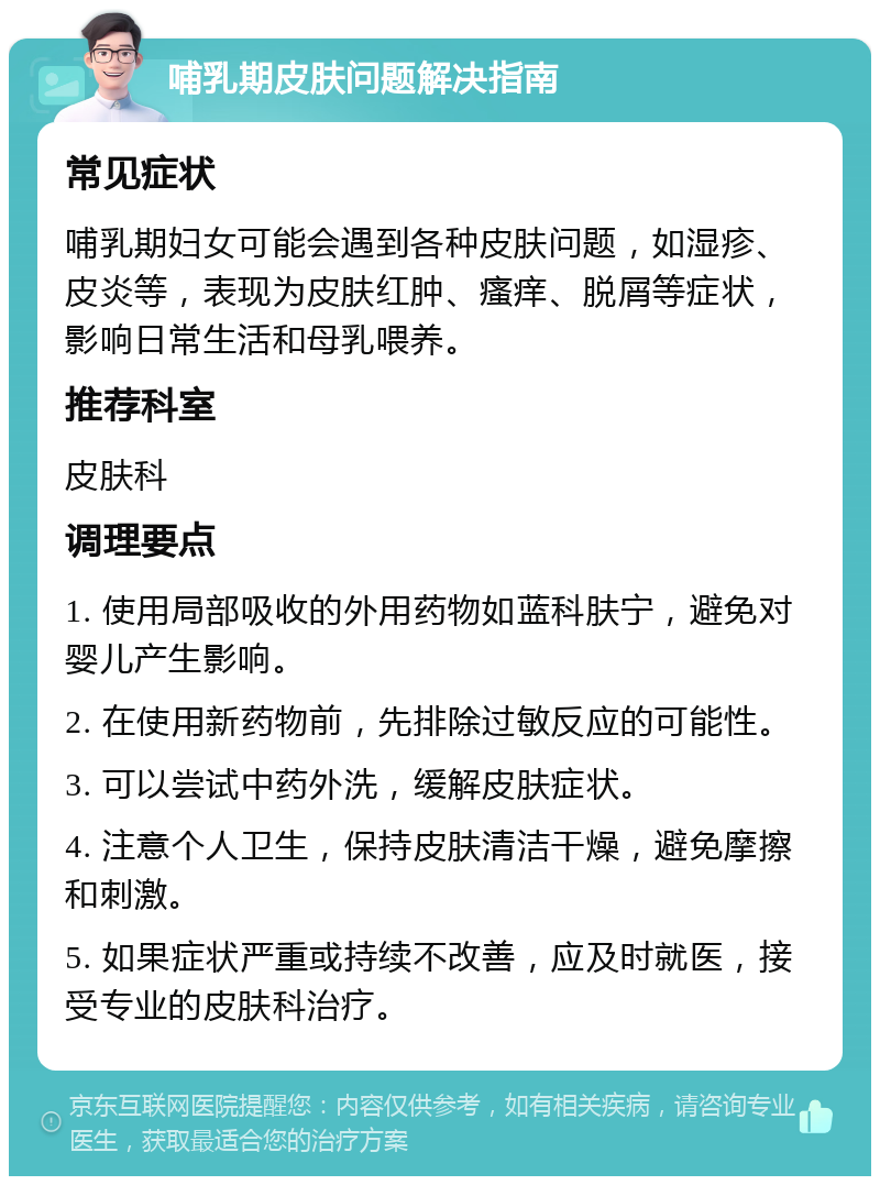 哺乳期皮肤问题解决指南 常见症状 哺乳期妇女可能会遇到各种皮肤问题，如湿疹、皮炎等，表现为皮肤红肿、瘙痒、脱屑等症状，影响日常生活和母乳喂养。 推荐科室 皮肤科 调理要点 1. 使用局部吸收的外用药物如蓝科肤宁，避免对婴儿产生影响。 2. 在使用新药物前，先排除过敏反应的可能性。 3. 可以尝试中药外洗，缓解皮肤症状。 4. 注意个人卫生，保持皮肤清洁干燥，避免摩擦和刺激。 5. 如果症状严重或持续不改善，应及时就医，接受专业的皮肤科治疗。