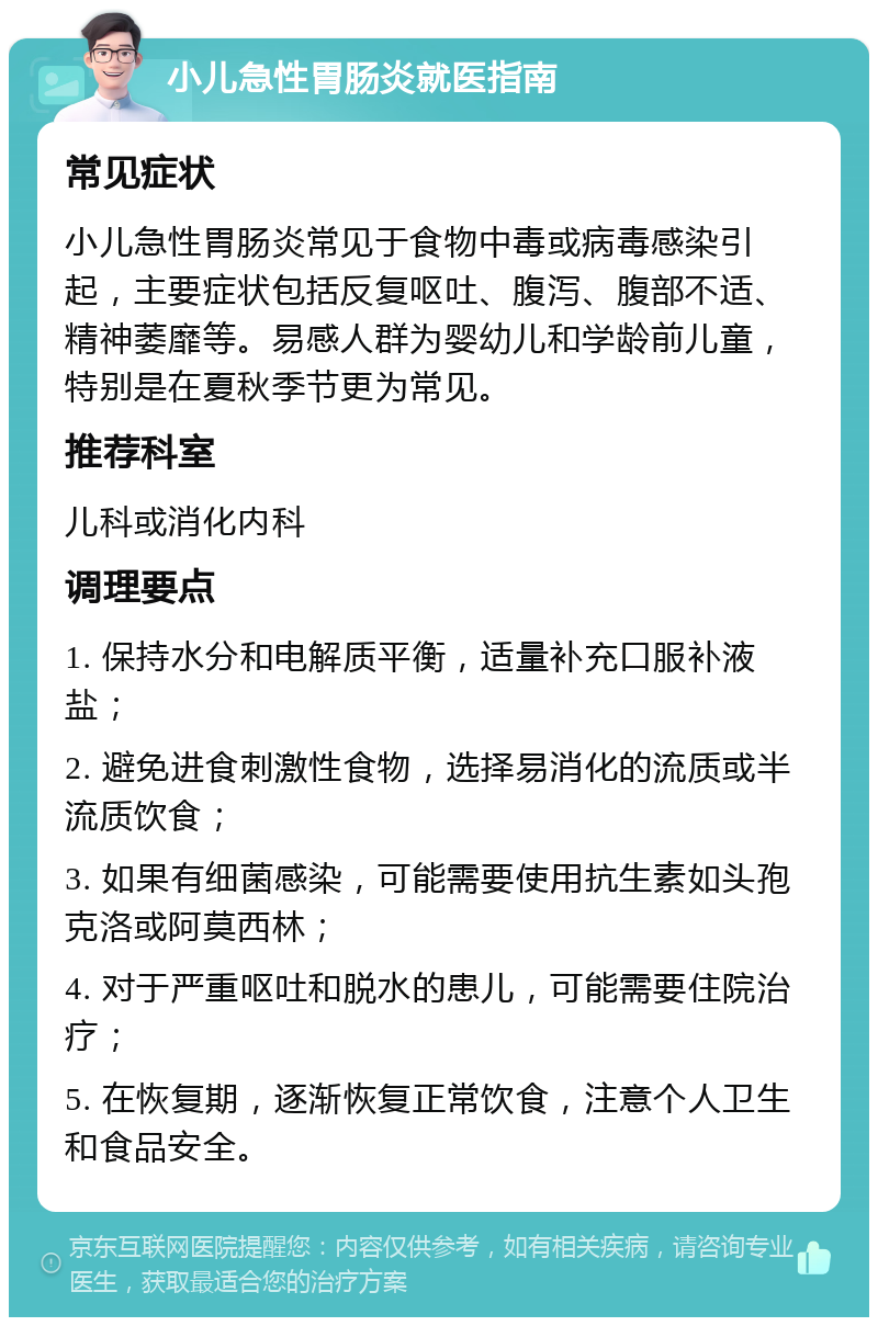 小儿急性胃肠炎就医指南 常见症状 小儿急性胃肠炎常见于食物中毒或病毒感染引起，主要症状包括反复呕吐、腹泻、腹部不适、精神萎靡等。易感人群为婴幼儿和学龄前儿童，特别是在夏秋季节更为常见。 推荐科室 儿科或消化内科 调理要点 1. 保持水分和电解质平衡，适量补充口服补液盐； 2. 避免进食刺激性食物，选择易消化的流质或半流质饮食； 3. 如果有细菌感染，可能需要使用抗生素如头孢克洛或阿莫西林； 4. 对于严重呕吐和脱水的患儿，可能需要住院治疗； 5. 在恢复期，逐渐恢复正常饮食，注意个人卫生和食品安全。