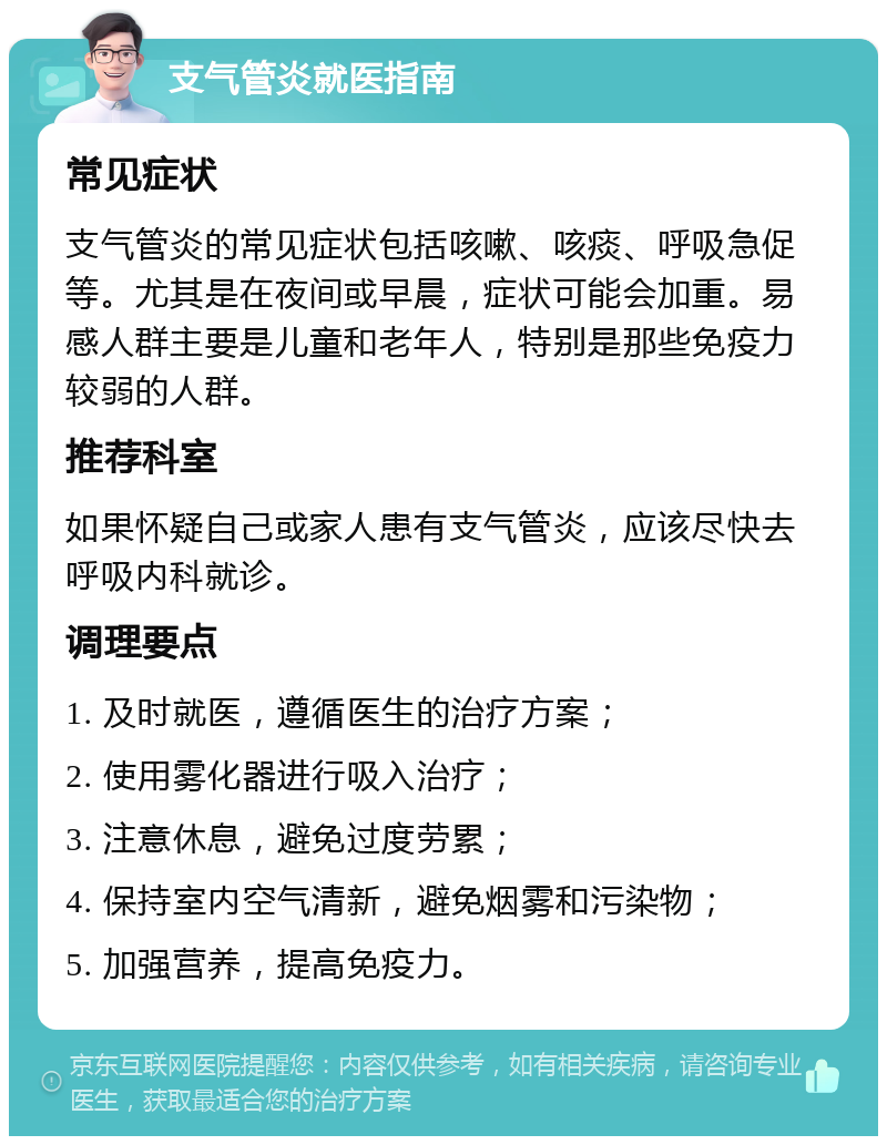 支气管炎就医指南 常见症状 支气管炎的常见症状包括咳嗽、咳痰、呼吸急促等。尤其是在夜间或早晨，症状可能会加重。易感人群主要是儿童和老年人，特别是那些免疫力较弱的人群。 推荐科室 如果怀疑自己或家人患有支气管炎，应该尽快去呼吸内科就诊。 调理要点 1. 及时就医，遵循医生的治疗方案； 2. 使用雾化器进行吸入治疗； 3. 注意休息，避免过度劳累； 4. 保持室内空气清新，避免烟雾和污染物； 5. 加强营养，提高免疫力。