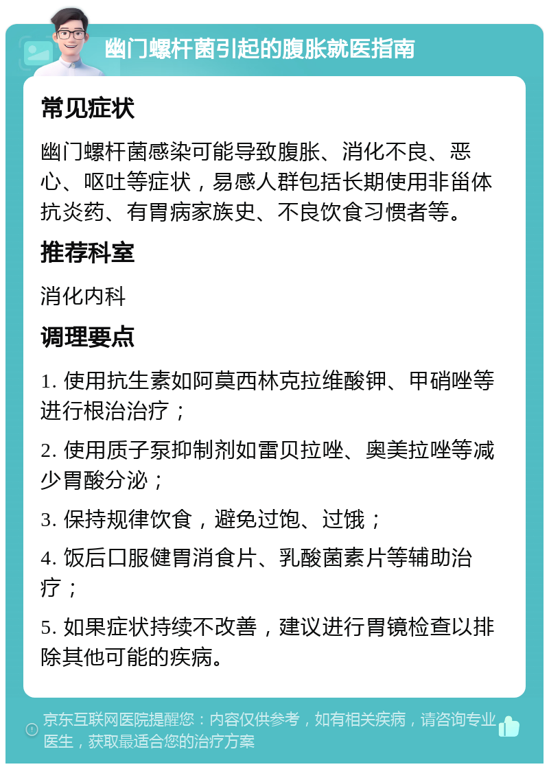 幽门螺杆菌引起的腹胀就医指南 常见症状 幽门螺杆菌感染可能导致腹胀、消化不良、恶心、呕吐等症状，易感人群包括长期使用非甾体抗炎药、有胃病家族史、不良饮食习惯者等。 推荐科室 消化内科 调理要点 1. 使用抗生素如阿莫西林克拉维酸钾、甲硝唑等进行根治治疗； 2. 使用质子泵抑制剂如雷贝拉唑、奥美拉唑等减少胃酸分泌； 3. 保持规律饮食，避免过饱、过饿； 4. 饭后口服健胃消食片、乳酸菌素片等辅助治疗； 5. 如果症状持续不改善，建议进行胃镜检查以排除其他可能的疾病。