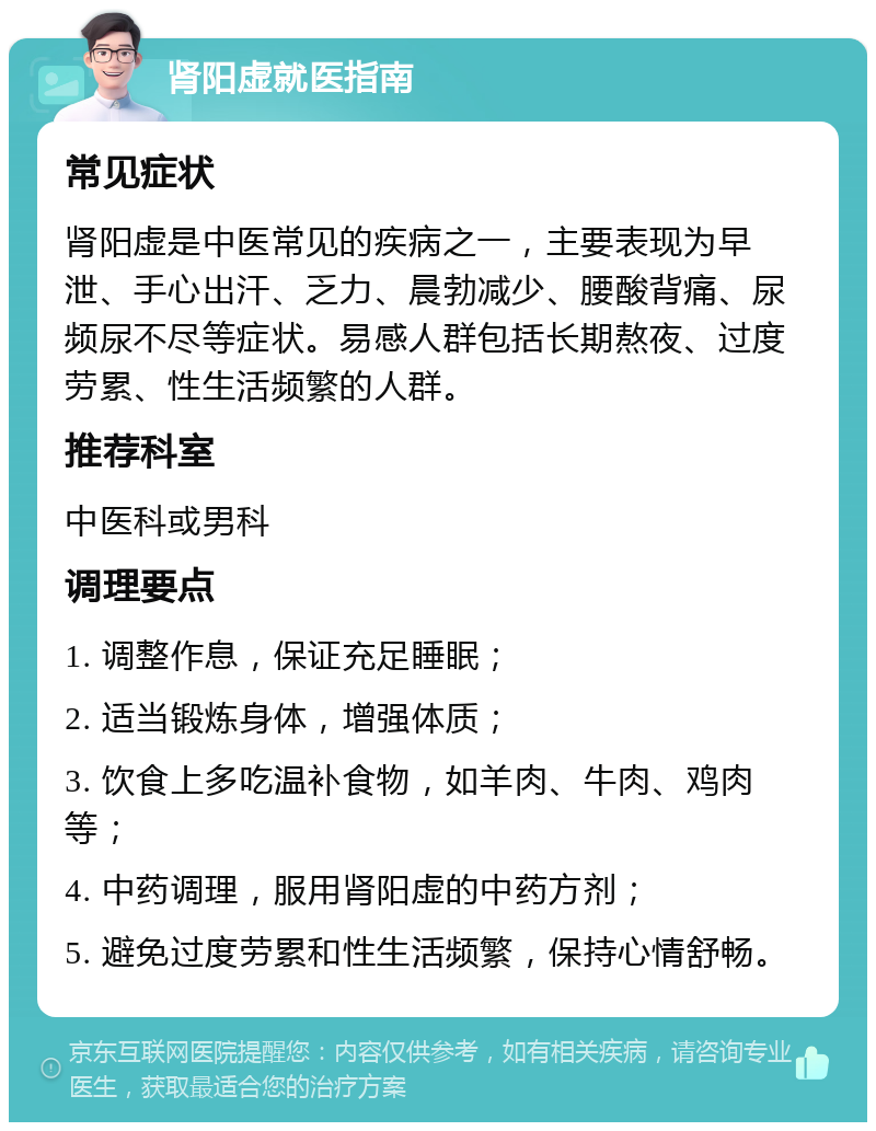 肾阳虚就医指南 常见症状 肾阳虚是中医常见的疾病之一，主要表现为早泄、手心出汗、乏力、晨勃减少、腰酸背痛、尿频尿不尽等症状。易感人群包括长期熬夜、过度劳累、性生活频繁的人群。 推荐科室 中医科或男科 调理要点 1. 调整作息，保证充足睡眠； 2. 适当锻炼身体，增强体质； 3. 饮食上多吃温补食物，如羊肉、牛肉、鸡肉等； 4. 中药调理，服用肾阳虚的中药方剂； 5. 避免过度劳累和性生活频繁，保持心情舒畅。