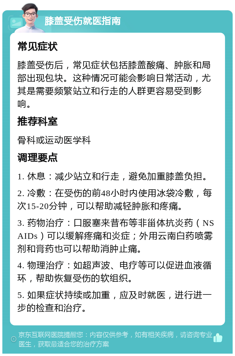 膝盖受伤就医指南 常见症状 膝盖受伤后，常见症状包括膝盖酸痛、肿胀和局部出现包块。这种情况可能会影响日常活动，尤其是需要频繁站立和行走的人群更容易受到影响。 推荐科室 骨科或运动医学科 调理要点 1. 休息：减少站立和行走，避免加重膝盖负担。 2. 冷敷：在受伤的前48小时内使用冰袋冷敷，每次15-20分钟，可以帮助减轻肿胀和疼痛。 3. 药物治疗：口服塞来昔布等非甾体抗炎药（NSAIDs）可以缓解疼痛和炎症；外用云南白药喷雾剂和膏药也可以帮助消肿止痛。 4. 物理治疗：如超声波、电疗等可以促进血液循环，帮助恢复受伤的软组织。 5. 如果症状持续或加重，应及时就医，进行进一步的检查和治疗。