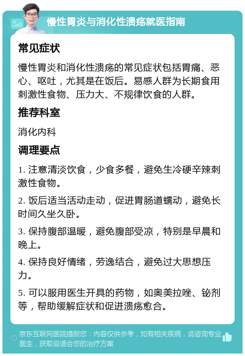 慢性胃炎与消化性溃疡就医指南 常见症状 慢性胃炎和消化性溃疡的常见症状包括胃痛、恶心、呕吐，尤其是在饭后。易感人群为长期食用刺激性食物、压力大、不规律饮食的人群。 推荐科室 消化内科 调理要点 1. 注意清淡饮食，少食多餐，避免生冷硬辛辣刺激性食物。 2. 饭后适当活动走动，促进胃肠道蠕动，避免长时间久坐久卧。 3. 保持腹部温暖，避免腹部受凉，特别是早晨和晚上。 4. 保持良好情绪，劳逸结合，避免过大思想压力。 5. 可以服用医生开具的药物，如奥美拉唑、铋剂等，帮助缓解症状和促进溃疡愈合。