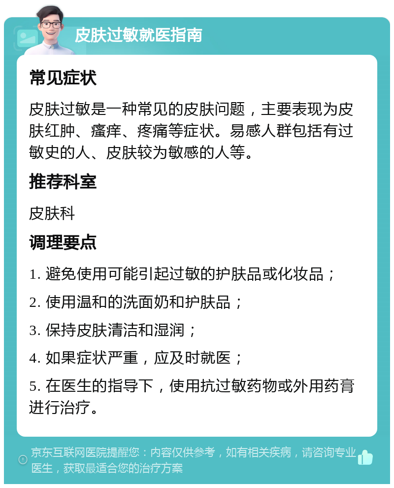 皮肤过敏就医指南 常见症状 皮肤过敏是一种常见的皮肤问题，主要表现为皮肤红肿、瘙痒、疼痛等症状。易感人群包括有过敏史的人、皮肤较为敏感的人等。 推荐科室 皮肤科 调理要点 1. 避免使用可能引起过敏的护肤品或化妆品； 2. 使用温和的洗面奶和护肤品； 3. 保持皮肤清洁和湿润； 4. 如果症状严重，应及时就医； 5. 在医生的指导下，使用抗过敏药物或外用药膏进行治疗。