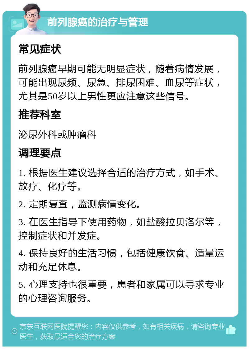 前列腺癌的治疗与管理 常见症状 前列腺癌早期可能无明显症状，随着病情发展，可能出现尿频、尿急、排尿困难、血尿等症状，尤其是50岁以上男性更应注意这些信号。 推荐科室 泌尿外科或肿瘤科 调理要点 1. 根据医生建议选择合适的治疗方式，如手术、放疗、化疗等。 2. 定期复查，监测病情变化。 3. 在医生指导下使用药物，如盐酸拉贝洛尔等，控制症状和并发症。 4. 保持良好的生活习惯，包括健康饮食、适量运动和充足休息。 5. 心理支持也很重要，患者和家属可以寻求专业的心理咨询服务。