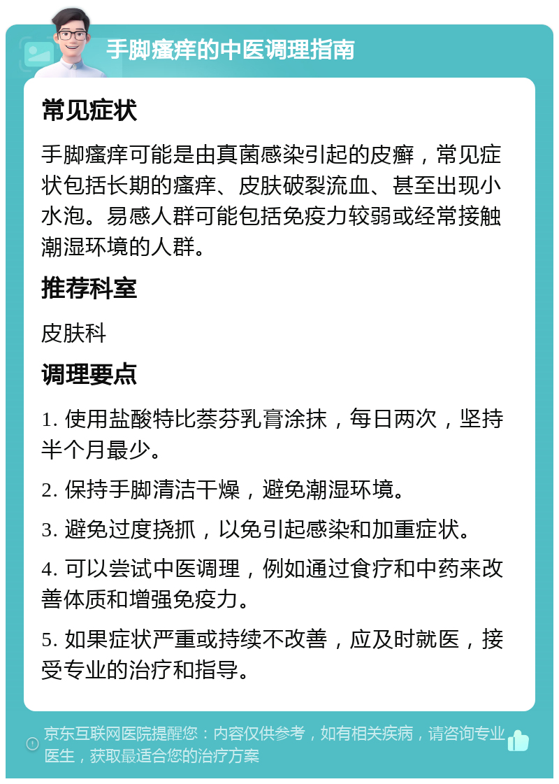 手脚瘙痒的中医调理指南 常见症状 手脚瘙痒可能是由真菌感染引起的皮癣，常见症状包括长期的瘙痒、皮肤破裂流血、甚至出现小水泡。易感人群可能包括免疫力较弱或经常接触潮湿环境的人群。 推荐科室 皮肤科 调理要点 1. 使用盐酸特比萘芬乳膏涂抹，每日两次，坚持半个月最少。 2. 保持手脚清洁干燥，避免潮湿环境。 3. 避免过度挠抓，以免引起感染和加重症状。 4. 可以尝试中医调理，例如通过食疗和中药来改善体质和增强免疫力。 5. 如果症状严重或持续不改善，应及时就医，接受专业的治疗和指导。