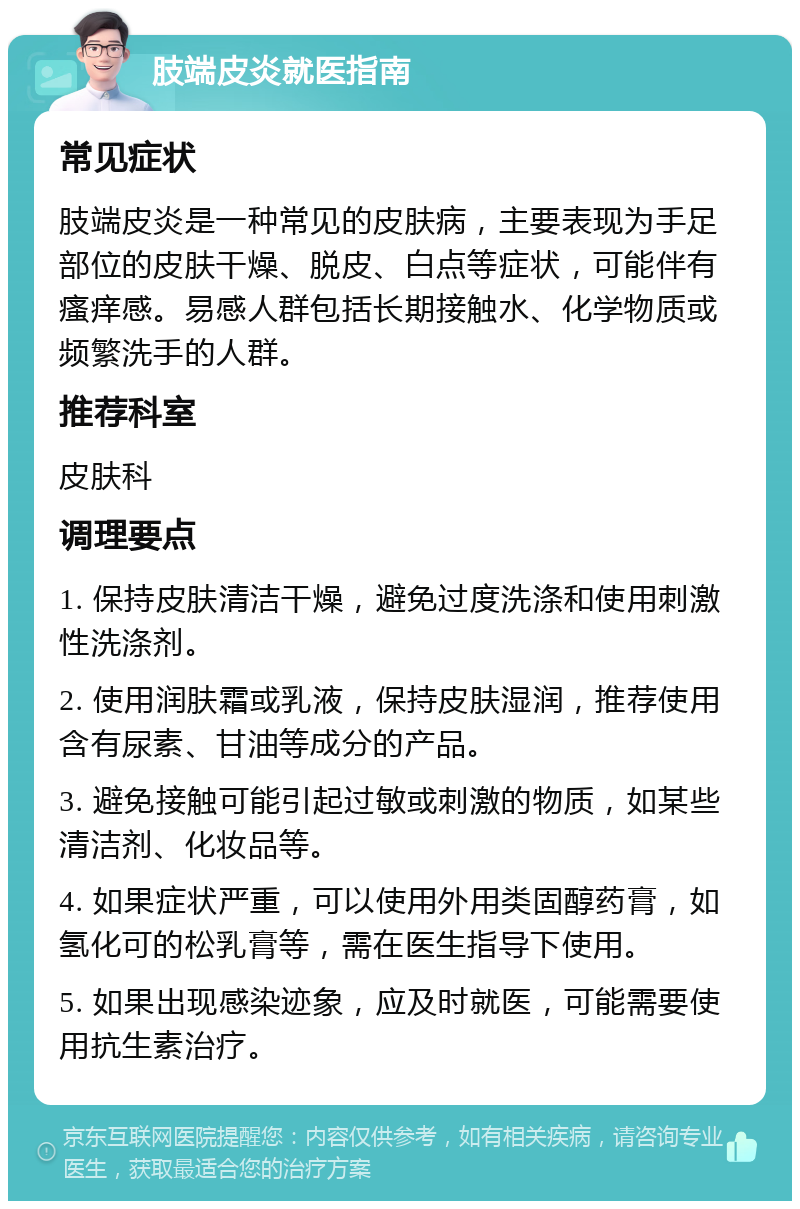 肢端皮炎就医指南 常见症状 肢端皮炎是一种常见的皮肤病，主要表现为手足部位的皮肤干燥、脱皮、白点等症状，可能伴有瘙痒感。易感人群包括长期接触水、化学物质或频繁洗手的人群。 推荐科室 皮肤科 调理要点 1. 保持皮肤清洁干燥，避免过度洗涤和使用刺激性洗涤剂。 2. 使用润肤霜或乳液，保持皮肤湿润，推荐使用含有尿素、甘油等成分的产品。 3. 避免接触可能引起过敏或刺激的物质，如某些清洁剂、化妆品等。 4. 如果症状严重，可以使用外用类固醇药膏，如氢化可的松乳膏等，需在医生指导下使用。 5. 如果出现感染迹象，应及时就医，可能需要使用抗生素治疗。