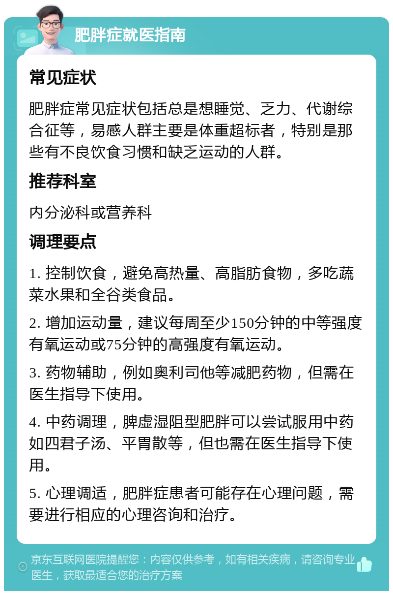 肥胖症就医指南 常见症状 肥胖症常见症状包括总是想睡觉、乏力、代谢综合征等，易感人群主要是体重超标者，特别是那些有不良饮食习惯和缺乏运动的人群。 推荐科室 内分泌科或营养科 调理要点 1. 控制饮食，避免高热量、高脂肪食物，多吃蔬菜水果和全谷类食品。 2. 增加运动量，建议每周至少150分钟的中等强度有氧运动或75分钟的高强度有氧运动。 3. 药物辅助，例如奥利司他等减肥药物，但需在医生指导下使用。 4. 中药调理，脾虚湿阻型肥胖可以尝试服用中药如四君子汤、平胃散等，但也需在医生指导下使用。 5. 心理调适，肥胖症患者可能存在心理问题，需要进行相应的心理咨询和治疗。