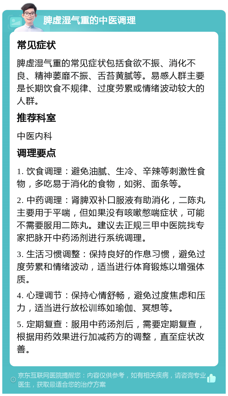 脾虚湿气重的中医调理 常见症状 脾虚湿气重的常见症状包括食欲不振、消化不良、精神萎靡不振、舌苔黄腻等。易感人群主要是长期饮食不规律、过度劳累或情绪波动较大的人群。 推荐科室 中医内科 调理要点 1. 饮食调理：避免油腻、生冷、辛辣等刺激性食物，多吃易于消化的食物，如粥、面条等。 2. 中药调理：肾脾双补口服液有助消化，二陈丸主要用于平喘，但如果没有咳嗽憋喘症状，可能不需要服用二陈丸。建议去正规三甲中医院找专家把脉开中药汤剂进行系统调理。 3. 生活习惯调整：保持良好的作息习惯，避免过度劳累和情绪波动，适当进行体育锻炼以增强体质。 4. 心理调节：保持心情舒畅，避免过度焦虑和压力，适当进行放松训练如瑜伽、冥想等。 5. 定期复查：服用中药汤剂后，需要定期复查，根据用药效果进行加减药方的调整，直至症状改善。