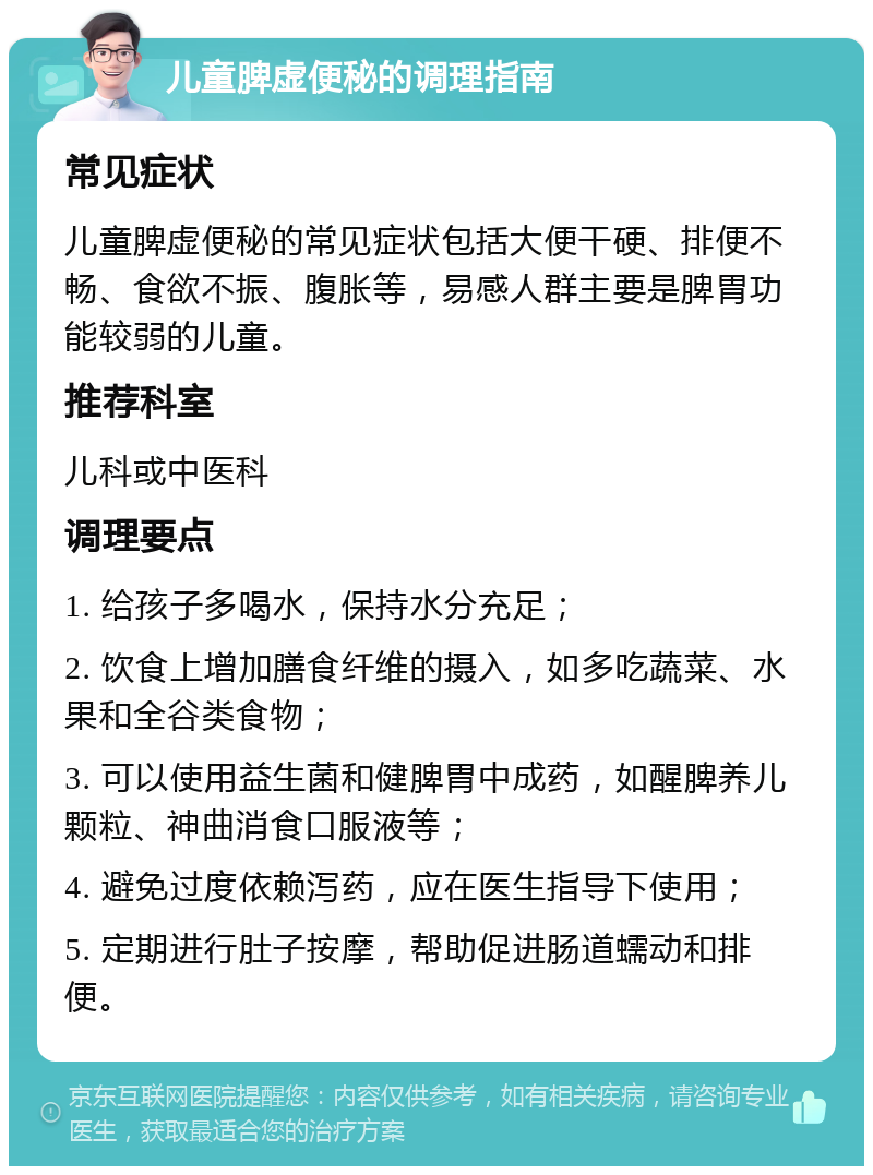 儿童脾虚便秘的调理指南 常见症状 儿童脾虚便秘的常见症状包括大便干硬、排便不畅、食欲不振、腹胀等，易感人群主要是脾胃功能较弱的儿童。 推荐科室 儿科或中医科 调理要点 1. 给孩子多喝水，保持水分充足； 2. 饮食上增加膳食纤维的摄入，如多吃蔬菜、水果和全谷类食物； 3. 可以使用益生菌和健脾胃中成药，如醒脾养儿颗粒、神曲消食口服液等； 4. 避免过度依赖泻药，应在医生指导下使用； 5. 定期进行肚子按摩，帮助促进肠道蠕动和排便。