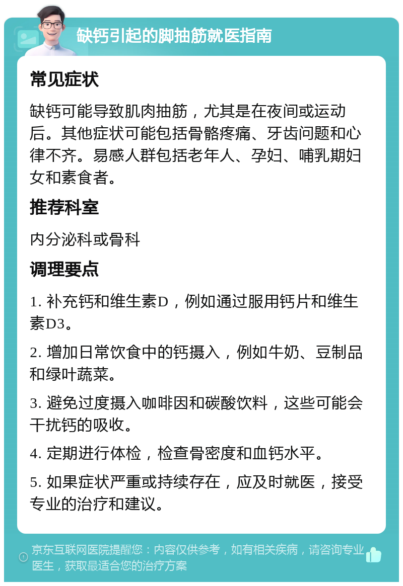 缺钙引起的脚抽筋就医指南 常见症状 缺钙可能导致肌肉抽筋，尤其是在夜间或运动后。其他症状可能包括骨骼疼痛、牙齿问题和心律不齐。易感人群包括老年人、孕妇、哺乳期妇女和素食者。 推荐科室 内分泌科或骨科 调理要点 1. 补充钙和维生素D，例如通过服用钙片和维生素D3。 2. 增加日常饮食中的钙摄入，例如牛奶、豆制品和绿叶蔬菜。 3. 避免过度摄入咖啡因和碳酸饮料，这些可能会干扰钙的吸收。 4. 定期进行体检，检查骨密度和血钙水平。 5. 如果症状严重或持续存在，应及时就医，接受专业的治疗和建议。