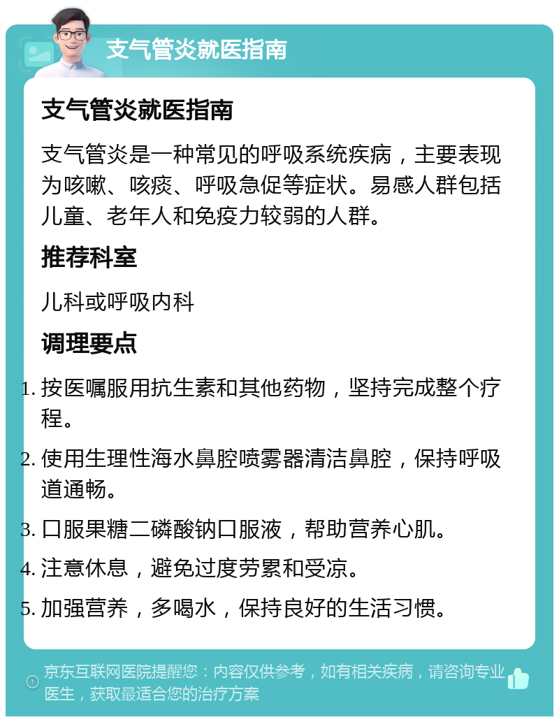 支气管炎就医指南 支气管炎就医指南 支气管炎是一种常见的呼吸系统疾病，主要表现为咳嗽、咳痰、呼吸急促等症状。易感人群包括儿童、老年人和免疫力较弱的人群。 推荐科室 儿科或呼吸内科 调理要点 按医嘱服用抗生素和其他药物，坚持完成整个疗程。 使用生理性海水鼻腔喷雾器清洁鼻腔，保持呼吸道通畅。 口服果糖二磷酸钠口服液，帮助营养心肌。 注意休息，避免过度劳累和受凉。 加强营养，多喝水，保持良好的生活习惯。