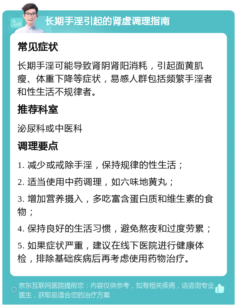 长期手淫引起的肾虚调理指南 常见症状 长期手淫可能导致肾阴肾阳消耗，引起面黄肌瘦、体重下降等症状，易感人群包括频繁手淫者和性生活不规律者。 推荐科室 泌尿科或中医科 调理要点 1. 减少或戒除手淫，保持规律的性生活； 2. 适当使用中药调理，如六味地黄丸； 3. 增加营养摄入，多吃富含蛋白质和维生素的食物； 4. 保持良好的生活习惯，避免熬夜和过度劳累； 5. 如果症状严重，建议在线下医院进行健康体检，排除基础疾病后再考虑使用药物治疗。