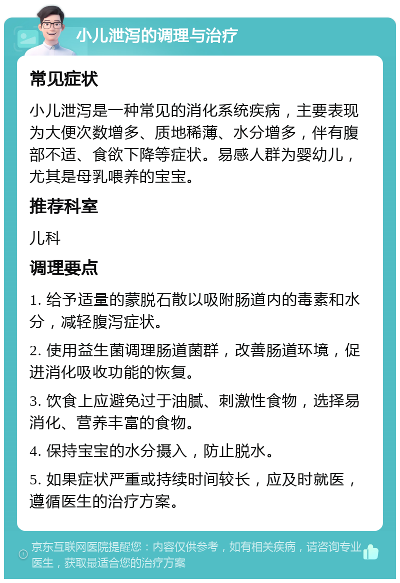 小儿泄泻的调理与治疗 常见症状 小儿泄泻是一种常见的消化系统疾病，主要表现为大便次数增多、质地稀薄、水分增多，伴有腹部不适、食欲下降等症状。易感人群为婴幼儿，尤其是母乳喂养的宝宝。 推荐科室 儿科 调理要点 1. 给予适量的蒙脱石散以吸附肠道内的毒素和水分，减轻腹泻症状。 2. 使用益生菌调理肠道菌群，改善肠道环境，促进消化吸收功能的恢复。 3. 饮食上应避免过于油腻、刺激性食物，选择易消化、营养丰富的食物。 4. 保持宝宝的水分摄入，防止脱水。 5. 如果症状严重或持续时间较长，应及时就医，遵循医生的治疗方案。