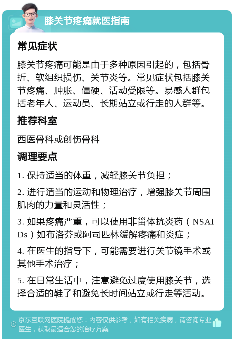 膝关节疼痛就医指南 常见症状 膝关节疼痛可能是由于多种原因引起的，包括骨折、软组织损伤、关节炎等。常见症状包括膝关节疼痛、肿胀、僵硬、活动受限等。易感人群包括老年人、运动员、长期站立或行走的人群等。 推荐科室 西医骨科或创伤骨科 调理要点 1. 保持适当的体重，减轻膝关节负担； 2. 进行适当的运动和物理治疗，增强膝关节周围肌肉的力量和灵活性； 3. 如果疼痛严重，可以使用非甾体抗炎药（NSAIDs）如布洛芬或阿司匹林缓解疼痛和炎症； 4. 在医生的指导下，可能需要进行关节镜手术或其他手术治疗； 5. 在日常生活中，注意避免过度使用膝关节，选择合适的鞋子和避免长时间站立或行走等活动。