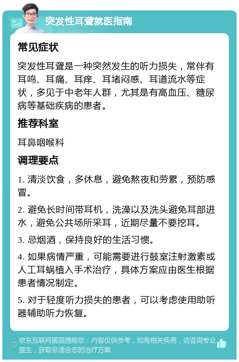 突发性耳聋就医指南 常见症状 突发性耳聋是一种突然发生的听力损失，常伴有耳鸣、耳痛、耳痒、耳堵闷感、耳道流水等症状，多见于中老年人群，尤其是有高血压、糖尿病等基础疾病的患者。 推荐科室 耳鼻咽喉科 调理要点 1. 清淡饮食，多休息，避免熬夜和劳累，预防感冒。 2. 避免长时间带耳机，洗澡以及洗头避免耳部进水，避免公共场所采耳，近期尽量不要挖耳。 3. 忌烟酒，保持良好的生活习惯。 4. 如果病情严重，可能需要进行鼓室注射激素或人工耳蜗植入手术治疗，具体方案应由医生根据患者情况制定。 5. 对于轻度听力损失的患者，可以考虑使用助听器辅助听力恢复。