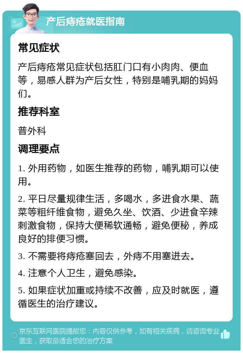 产后痔疮就医指南 常见症状 产后痔疮常见症状包括肛门口有小肉肉、便血等，易感人群为产后女性，特别是哺乳期的妈妈们。 推荐科室 普外科 调理要点 1. 外用药物，如医生推荐的药物，哺乳期可以使用。 2. 平日尽量规律生活，多喝水，多进食水果、蔬菜等粗纤维食物，避免久坐、饮酒、少进食辛辣刺激食物，保持大便稀软通畅，避免便秘，养成良好的排便习惯。 3. 不需要将痔疮塞回去，外痔不用塞进去。 4. 注意个人卫生，避免感染。 5. 如果症状加重或持续不改善，应及时就医，遵循医生的治疗建议。