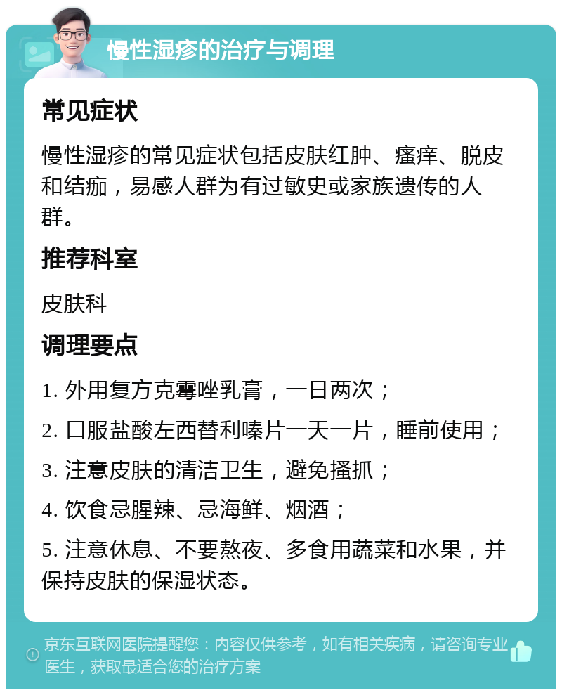 慢性湿疹的治疗与调理 常见症状 慢性湿疹的常见症状包括皮肤红肿、瘙痒、脱皮和结痂，易感人群为有过敏史或家族遗传的人群。 推荐科室 皮肤科 调理要点 1. 外用复方克霉唑乳膏，一日两次； 2. 口服盐酸左西替利嗪片一天一片，睡前使用； 3. 注意皮肤的清洁卫生，避免搔抓； 4. 饮食忌腥辣、忌海鲜、烟酒； 5. 注意休息、不要熬夜、多食用蔬菜和水果，并保持皮肤的保湿状态。