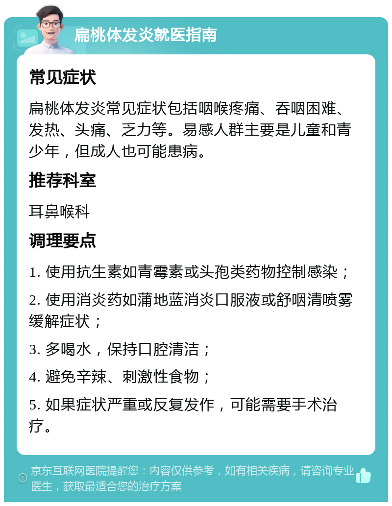 扁桃体发炎就医指南 常见症状 扁桃体发炎常见症状包括咽喉疼痛、吞咽困难、发热、头痛、乏力等。易感人群主要是儿童和青少年，但成人也可能患病。 推荐科室 耳鼻喉科 调理要点 1. 使用抗生素如青霉素或头孢类药物控制感染； 2. 使用消炎药如蒲地蓝消炎口服液或舒咽清喷雾缓解症状； 3. 多喝水，保持口腔清洁； 4. 避免辛辣、刺激性食物； 5. 如果症状严重或反复发作，可能需要手术治疗。