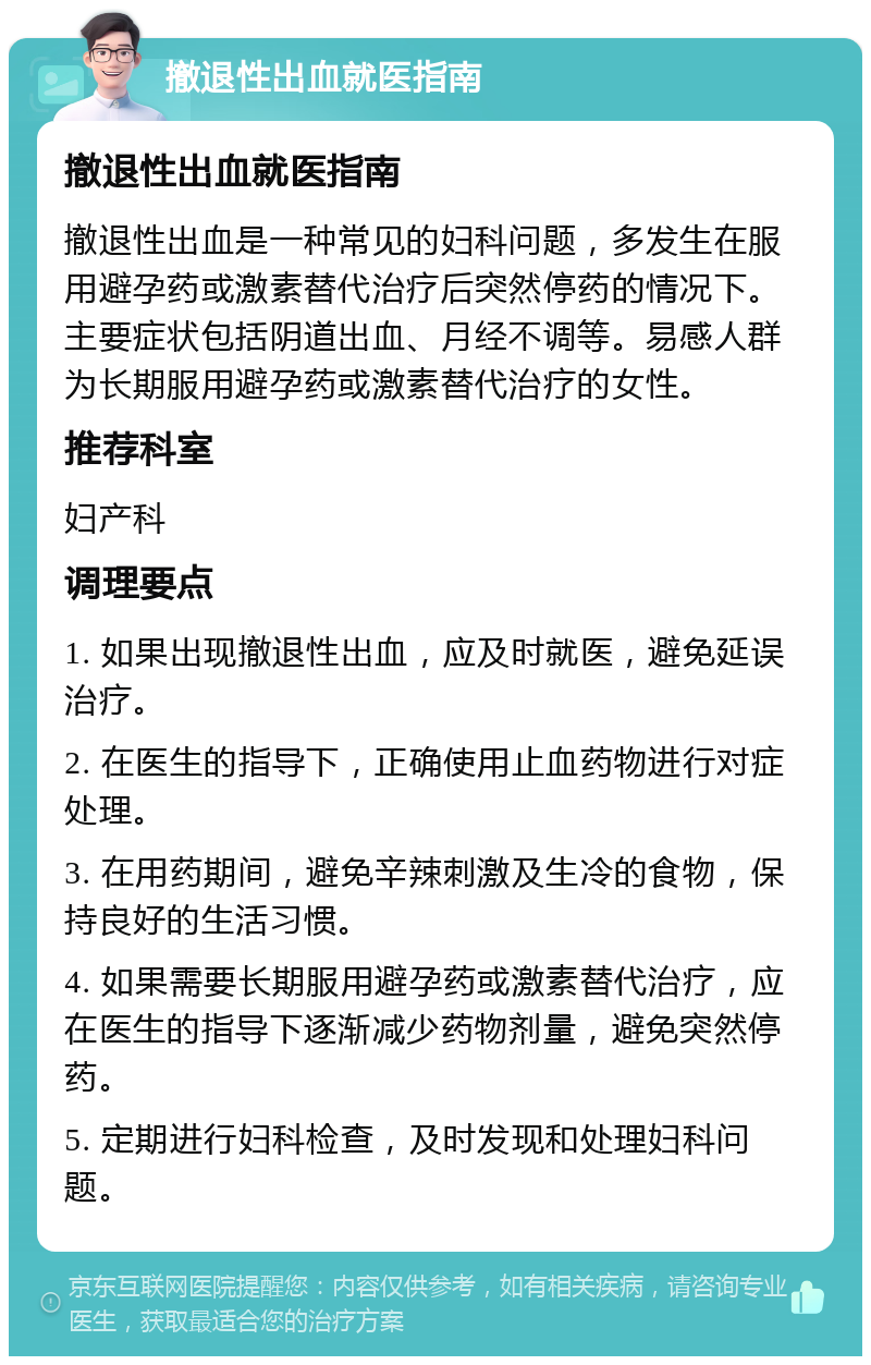 撤退性出血就医指南 撤退性出血就医指南 撤退性出血是一种常见的妇科问题，多发生在服用避孕药或激素替代治疗后突然停药的情况下。主要症状包括阴道出血、月经不调等。易感人群为长期服用避孕药或激素替代治疗的女性。 推荐科室 妇产科 调理要点 1. 如果出现撤退性出血，应及时就医，避免延误治疗。 2. 在医生的指导下，正确使用止血药物进行对症处理。 3. 在用药期间，避免辛辣刺激及生冷的食物，保持良好的生活习惯。 4. 如果需要长期服用避孕药或激素替代治疗，应在医生的指导下逐渐减少药物剂量，避免突然停药。 5. 定期进行妇科检查，及时发现和处理妇科问题。