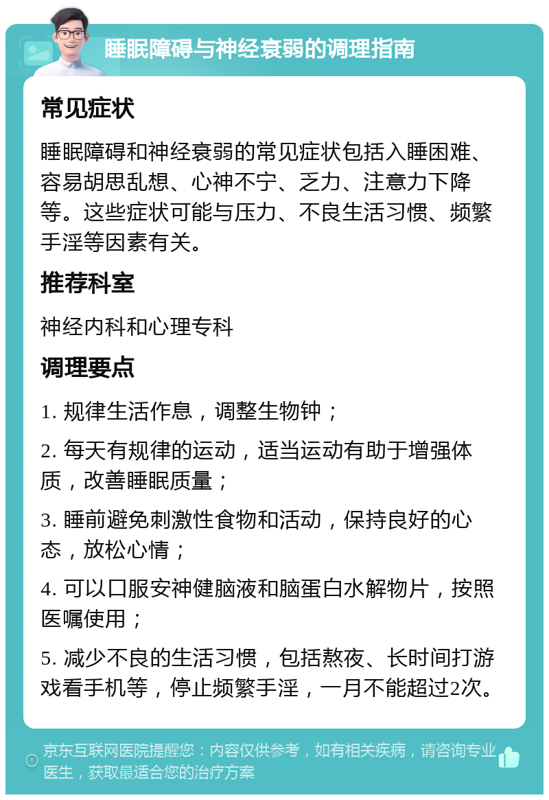 睡眠障碍与神经衰弱的调理指南 常见症状 睡眠障碍和神经衰弱的常见症状包括入睡困难、容易胡思乱想、心神不宁、乏力、注意力下降等。这些症状可能与压力、不良生活习惯、频繁手淫等因素有关。 推荐科室 神经内科和心理专科 调理要点 1. 规律生活作息，调整生物钟； 2. 每天有规律的运动，适当运动有助于增强体质，改善睡眠质量； 3. 睡前避免刺激性食物和活动，保持良好的心态，放松心情； 4. 可以口服安神健脑液和脑蛋白水解物片，按照医嘱使用； 5. 减少不良的生活习惯，包括熬夜、长时间打游戏看手机等，停止频繁手淫，一月不能超过2次。