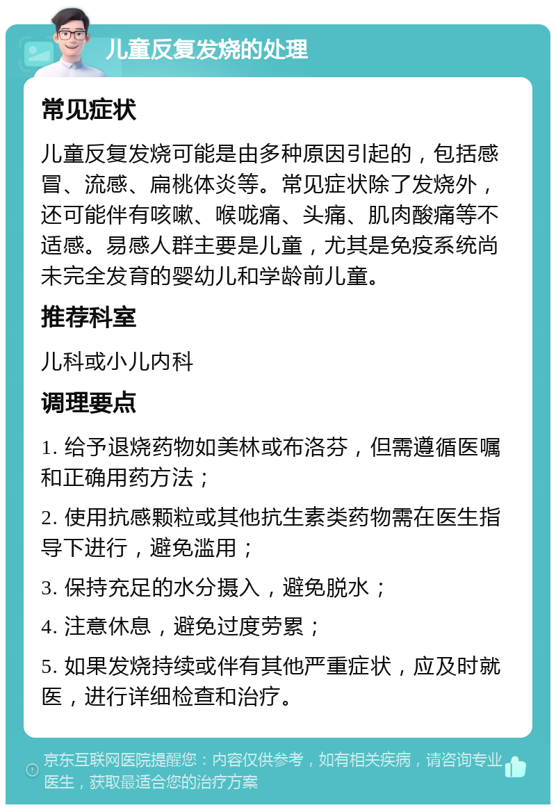 儿童反复发烧的处理 常见症状 儿童反复发烧可能是由多种原因引起的，包括感冒、流感、扁桃体炎等。常见症状除了发烧外，还可能伴有咳嗽、喉咙痛、头痛、肌肉酸痛等不适感。易感人群主要是儿童，尤其是免疫系统尚未完全发育的婴幼儿和学龄前儿童。 推荐科室 儿科或小儿内科 调理要点 1. 给予退烧药物如美林或布洛芬，但需遵循医嘱和正确用药方法； 2. 使用抗感颗粒或其他抗生素类药物需在医生指导下进行，避免滥用； 3. 保持充足的水分摄入，避免脱水； 4. 注意休息，避免过度劳累； 5. 如果发烧持续或伴有其他严重症状，应及时就医，进行详细检查和治疗。