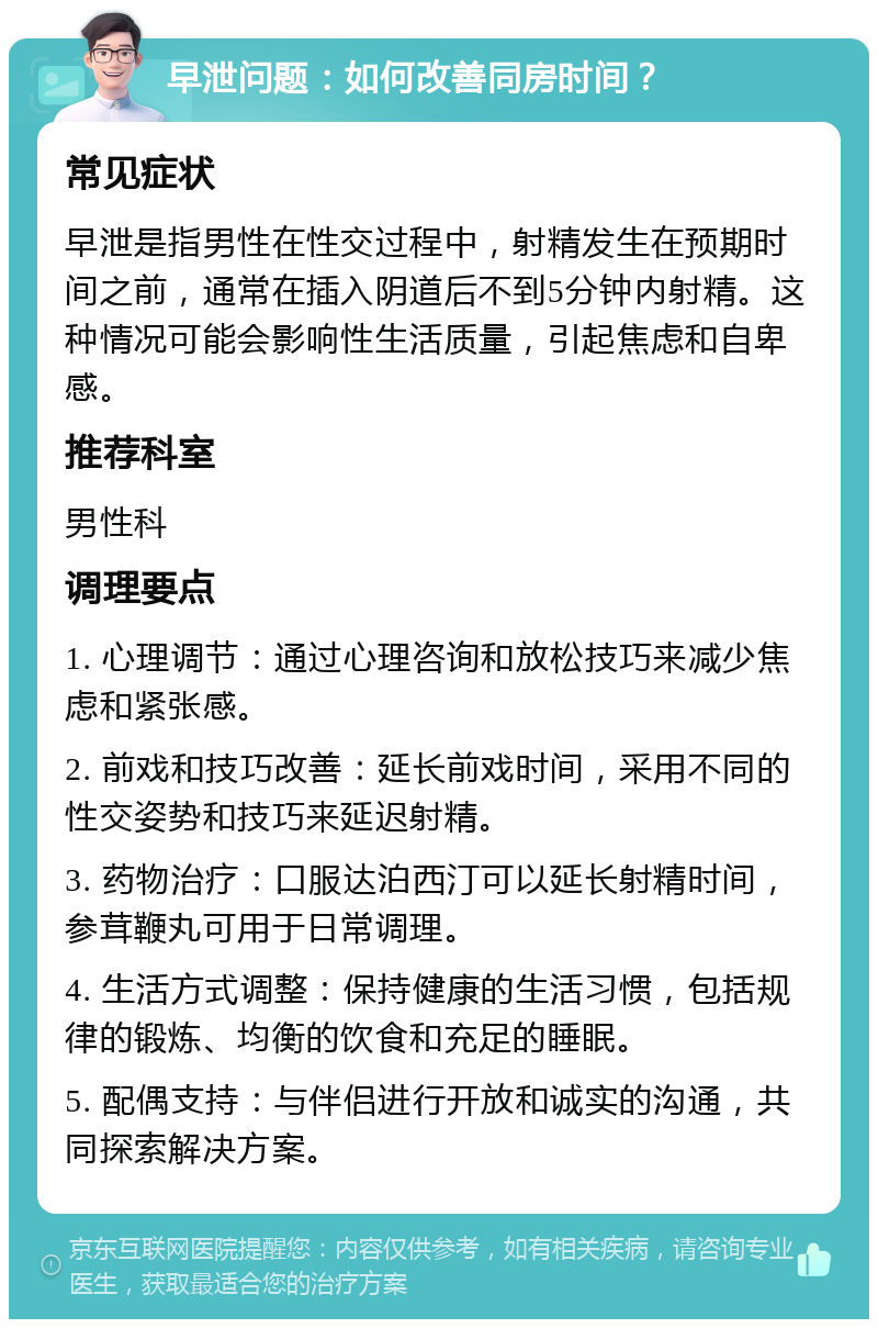 早泄问题：如何改善同房时间？ 常见症状 早泄是指男性在性交过程中，射精发生在预期时间之前，通常在插入阴道后不到5分钟内射精。这种情况可能会影响性生活质量，引起焦虑和自卑感。 推荐科室 男性科 调理要点 1. 心理调节：通过心理咨询和放松技巧来减少焦虑和紧张感。 2. 前戏和技巧改善：延长前戏时间，采用不同的性交姿势和技巧来延迟射精。 3. 药物治疗：口服达泊西汀可以延长射精时间，参茸鞭丸可用于日常调理。 4. 生活方式调整：保持健康的生活习惯，包括规律的锻炼、均衡的饮食和充足的睡眠。 5. 配偶支持：与伴侣进行开放和诚实的沟通，共同探索解决方案。