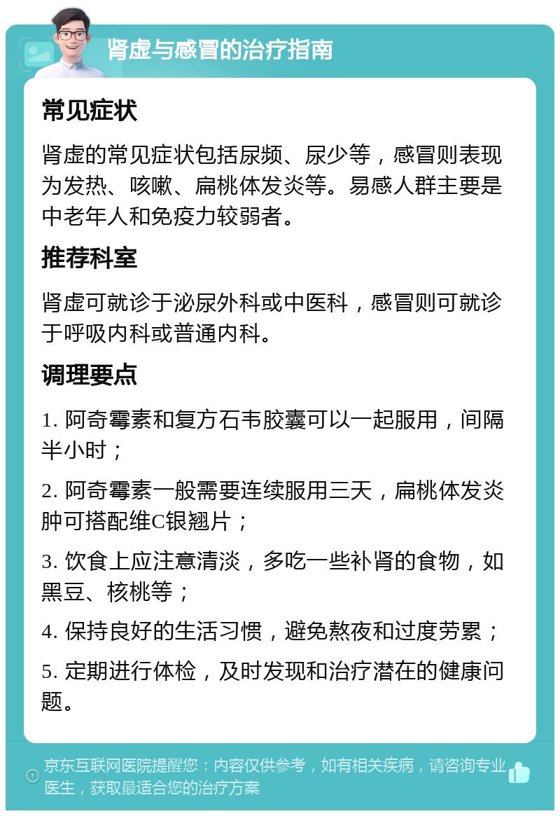 肾虚与感冒的治疗指南 常见症状 肾虚的常见症状包括尿频、尿少等，感冒则表现为发热、咳嗽、扁桃体发炎等。易感人群主要是中老年人和免疫力较弱者。 推荐科室 肾虚可就诊于泌尿外科或中医科，感冒则可就诊于呼吸内科或普通内科。 调理要点 1. 阿奇霉素和复方石韦胶囊可以一起服用，间隔半小时； 2. 阿奇霉素一般需要连续服用三天，扁桃体发炎肿可搭配维C银翘片； 3. 饮食上应注意清淡，多吃一些补肾的食物，如黑豆、核桃等； 4. 保持良好的生活习惯，避免熬夜和过度劳累； 5. 定期进行体检，及时发现和治疗潜在的健康问题。