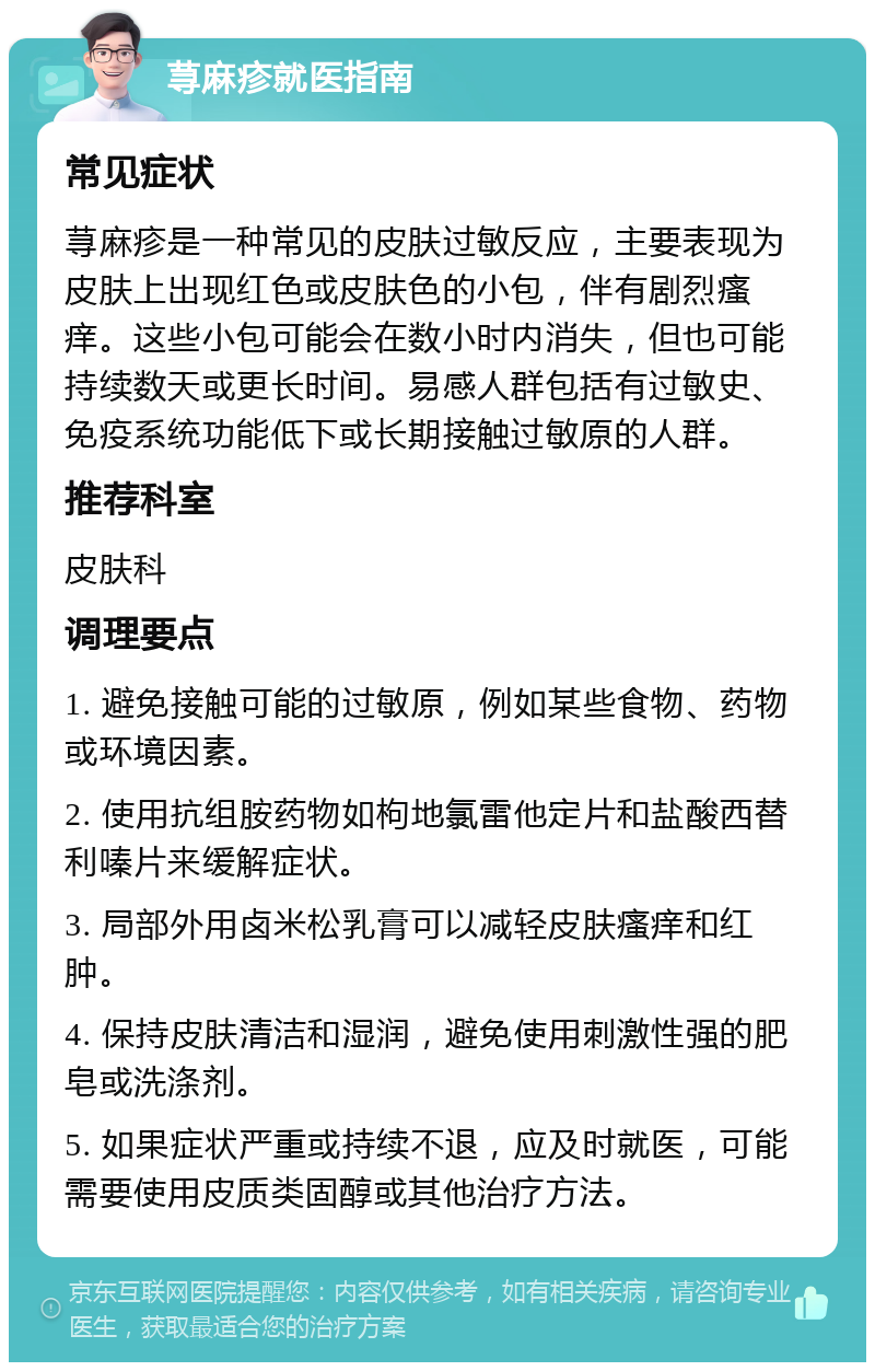 荨麻疹就医指南 常见症状 荨麻疹是一种常见的皮肤过敏反应，主要表现为皮肤上出现红色或皮肤色的小包，伴有剧烈瘙痒。这些小包可能会在数小时内消失，但也可能持续数天或更长时间。易感人群包括有过敏史、免疫系统功能低下或长期接触过敏原的人群。 推荐科室 皮肤科 调理要点 1. 避免接触可能的过敏原，例如某些食物、药物或环境因素。 2. 使用抗组胺药物如枸地氯雷他定片和盐酸西替利嗪片来缓解症状。 3. 局部外用卤米松乳膏可以减轻皮肤瘙痒和红肿。 4. 保持皮肤清洁和湿润，避免使用刺激性强的肥皂或洗涤剂。 5. 如果症状严重或持续不退，应及时就医，可能需要使用皮质类固醇或其他治疗方法。