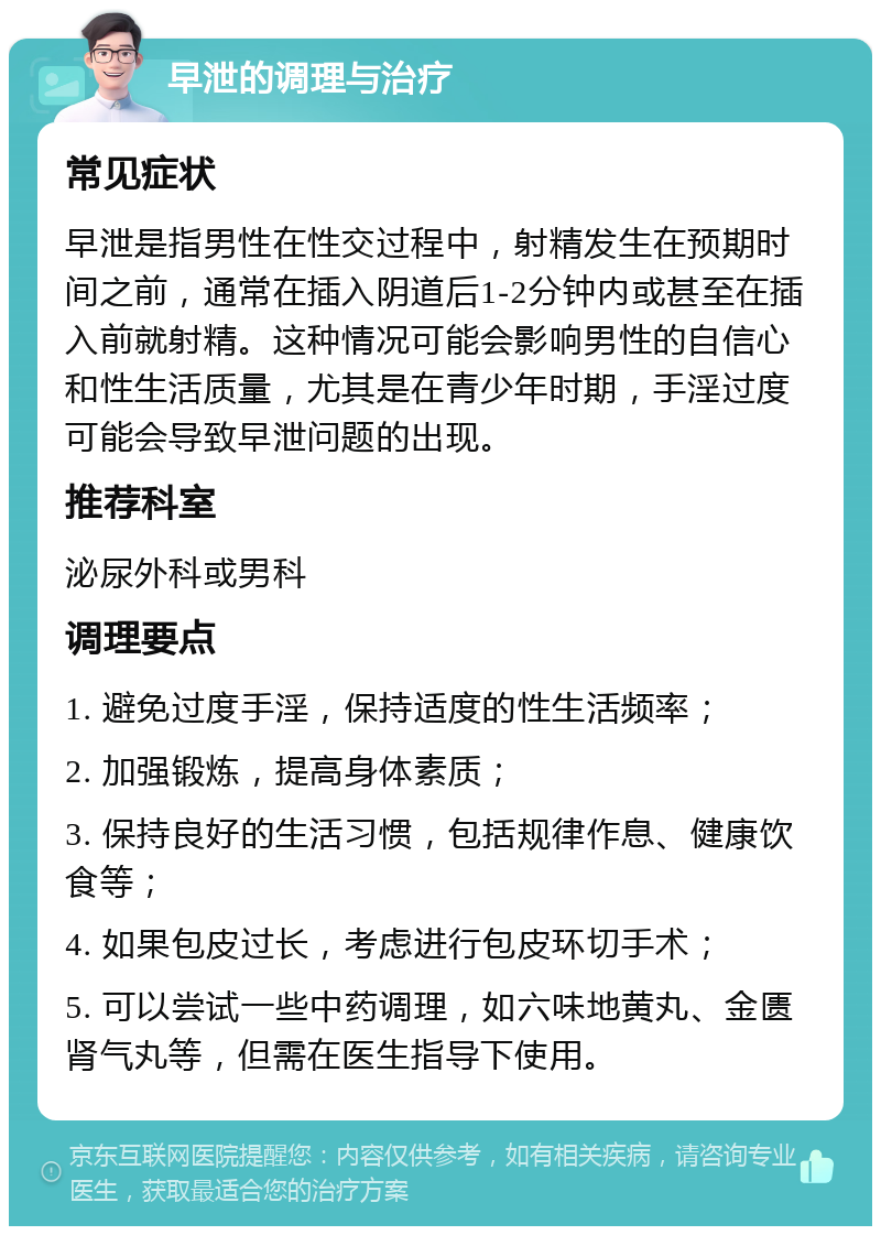 早泄的调理与治疗 常见症状 早泄是指男性在性交过程中，射精发生在预期时间之前，通常在插入阴道后1-2分钟内或甚至在插入前就射精。这种情况可能会影响男性的自信心和性生活质量，尤其是在青少年时期，手淫过度可能会导致早泄问题的出现。 推荐科室 泌尿外科或男科 调理要点 1. 避免过度手淫，保持适度的性生活频率； 2. 加强锻炼，提高身体素质； 3. 保持良好的生活习惯，包括规律作息、健康饮食等； 4. 如果包皮过长，考虑进行包皮环切手术； 5. 可以尝试一些中药调理，如六味地黄丸、金匮肾气丸等，但需在医生指导下使用。