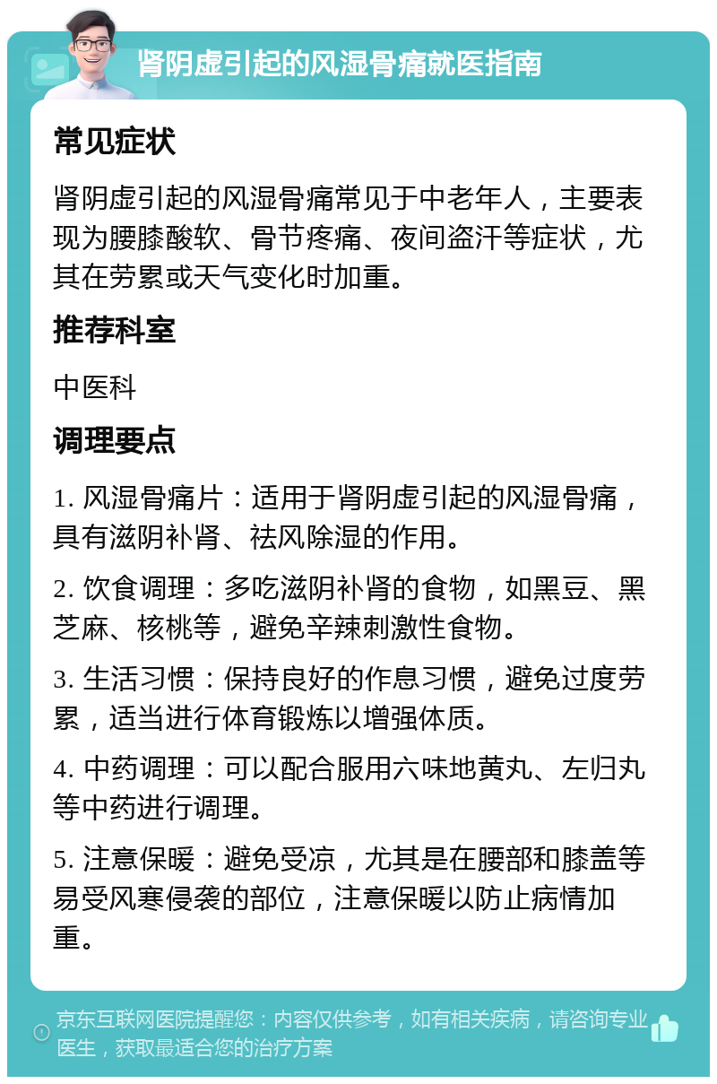 肾阴虚引起的风湿骨痛就医指南 常见症状 肾阴虚引起的风湿骨痛常见于中老年人，主要表现为腰膝酸软、骨节疼痛、夜间盗汗等症状，尤其在劳累或天气变化时加重。 推荐科室 中医科 调理要点 1. 风湿骨痛片：适用于肾阴虚引起的风湿骨痛，具有滋阴补肾、祛风除湿的作用。 2. 饮食调理：多吃滋阴补肾的食物，如黑豆、黑芝麻、核桃等，避免辛辣刺激性食物。 3. 生活习惯：保持良好的作息习惯，避免过度劳累，适当进行体育锻炼以增强体质。 4. 中药调理：可以配合服用六味地黄丸、左归丸等中药进行调理。 5. 注意保暖：避免受凉，尤其是在腰部和膝盖等易受风寒侵袭的部位，注意保暖以防止病情加重。