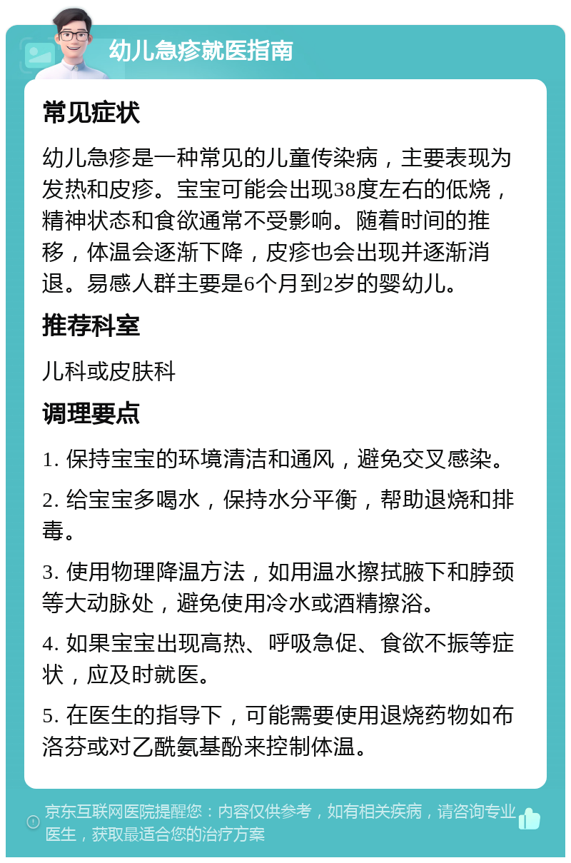 幼儿急疹就医指南 常见症状 幼儿急疹是一种常见的儿童传染病，主要表现为发热和皮疹。宝宝可能会出现38度左右的低烧，精神状态和食欲通常不受影响。随着时间的推移，体温会逐渐下降，皮疹也会出现并逐渐消退。易感人群主要是6个月到2岁的婴幼儿。 推荐科室 儿科或皮肤科 调理要点 1. 保持宝宝的环境清洁和通风，避免交叉感染。 2. 给宝宝多喝水，保持水分平衡，帮助退烧和排毒。 3. 使用物理降温方法，如用温水擦拭腋下和脖颈等大动脉处，避免使用冷水或酒精擦浴。 4. 如果宝宝出现高热、呼吸急促、食欲不振等症状，应及时就医。 5. 在医生的指导下，可能需要使用退烧药物如布洛芬或对乙酰氨基酚来控制体温。