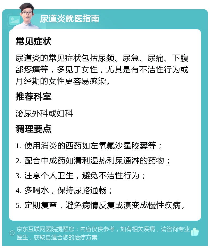 尿道炎就医指南 常见症状 尿道炎的常见症状包括尿频、尿急、尿痛、下腹部疼痛等，多见于女性，尤其是有不洁性行为或月经期的女性更容易感染。 推荐科室 泌尿外科或妇科 调理要点 1. 使用消炎的西药如左氧氟沙星胶囊等； 2. 配合中成药如清利湿热利尿通淋的药物； 3. 注意个人卫生，避免不洁性行为； 4. 多喝水，保持尿路通畅； 5. 定期复查，避免病情反复或演变成慢性疾病。