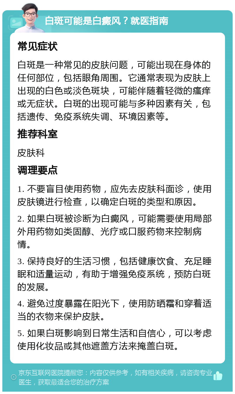 白斑可能是白癜风？就医指南 常见症状 白斑是一种常见的皮肤问题，可能出现在身体的任何部位，包括眼角周围。它通常表现为皮肤上出现的白色或淡色斑块，可能伴随着轻微的瘙痒或无症状。白斑的出现可能与多种因素有关，包括遗传、免疫系统失调、环境因素等。 推荐科室 皮肤科 调理要点 1. 不要盲目使用药物，应先去皮肤科面诊，使用皮肤镜进行检查，以确定白斑的类型和原因。 2. 如果白斑被诊断为白癜风，可能需要使用局部外用药物如类固醇、光疗或口服药物来控制病情。 3. 保持良好的生活习惯，包括健康饮食、充足睡眠和适量运动，有助于增强免疫系统，预防白斑的发展。 4. 避免过度暴露在阳光下，使用防晒霜和穿着适当的衣物来保护皮肤。 5. 如果白斑影响到日常生活和自信心，可以考虑使用化妆品或其他遮盖方法来掩盖白斑。