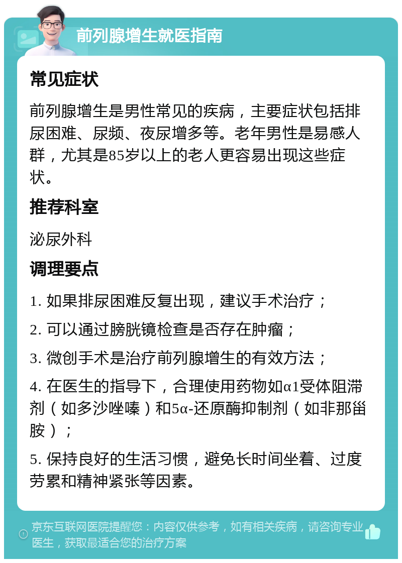 前列腺增生就医指南 常见症状 前列腺增生是男性常见的疾病，主要症状包括排尿困难、尿频、夜尿增多等。老年男性是易感人群，尤其是85岁以上的老人更容易出现这些症状。 推荐科室 泌尿外科 调理要点 1. 如果排尿困难反复出现，建议手术治疗； 2. 可以通过膀胱镜检查是否存在肿瘤； 3. 微创手术是治疗前列腺增生的有效方法； 4. 在医生的指导下，合理使用药物如α1受体阻滞剂（如多沙唑嗪）和5α-还原酶抑制剂（如非那甾胺）； 5. 保持良好的生活习惯，避免长时间坐着、过度劳累和精神紧张等因素。