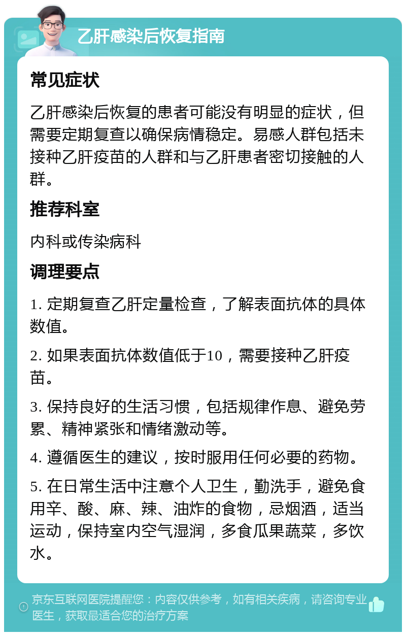 乙肝感染后恢复指南 常见症状 乙肝感染后恢复的患者可能没有明显的症状，但需要定期复查以确保病情稳定。易感人群包括未接种乙肝疫苗的人群和与乙肝患者密切接触的人群。 推荐科室 内科或传染病科 调理要点 1. 定期复查乙肝定量检查，了解表面抗体的具体数值。 2. 如果表面抗体数值低于10，需要接种乙肝疫苗。 3. 保持良好的生活习惯，包括规律作息、避免劳累、精神紧张和情绪激动等。 4. 遵循医生的建议，按时服用任何必要的药物。 5. 在日常生活中注意个人卫生，勤洗手，避免食用辛、酸、麻、辣、油炸的食物，忌烟酒，适当运动，保持室内空气湿润，多食瓜果蔬菜，多饮水。