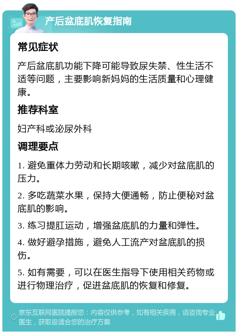 产后盆底肌恢复指南 常见症状 产后盆底肌功能下降可能导致尿失禁、性生活不适等问题，主要影响新妈妈的生活质量和心理健康。 推荐科室 妇产科或泌尿外科 调理要点 1. 避免重体力劳动和长期咳嗽，减少对盆底肌的压力。 2. 多吃蔬菜水果，保持大便通畅，防止便秘对盆底肌的影响。 3. 练习提肛运动，增强盆底肌的力量和弹性。 4. 做好避孕措施，避免人工流产对盆底肌的损伤。 5. 如有需要，可以在医生指导下使用相关药物或进行物理治疗，促进盆底肌的恢复和修复。