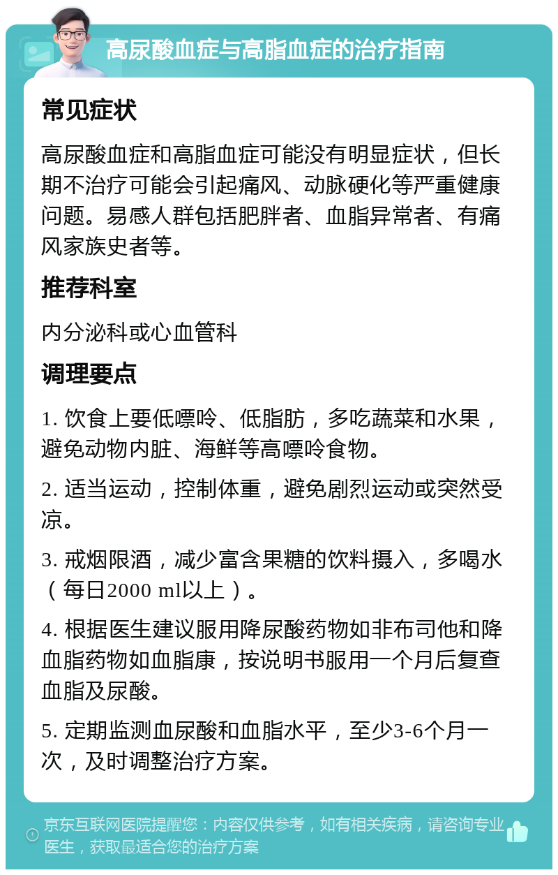 高尿酸血症与高脂血症的治疗指南 常见症状 高尿酸血症和高脂血症可能没有明显症状，但长期不治疗可能会引起痛风、动脉硬化等严重健康问题。易感人群包括肥胖者、血脂异常者、有痛风家族史者等。 推荐科室 内分泌科或心血管科 调理要点 1. 饮食上要低嘌呤、低脂肪，多吃蔬菜和水果，避免动物内脏、海鲜等高嘌呤食物。 2. 适当运动，控制体重，避免剧烈运动或突然受凉。 3. 戒烟限酒，减少富含果糖的饮料摄入，多喝水（每日2000 ml以上）。 4. 根据医生建议服用降尿酸药物如非布司他和降血脂药物如血脂康，按说明书服用一个月后复查血脂及尿酸。 5. 定期监测血尿酸和血脂水平，至少3-6个月一次，及时调整治疗方案。