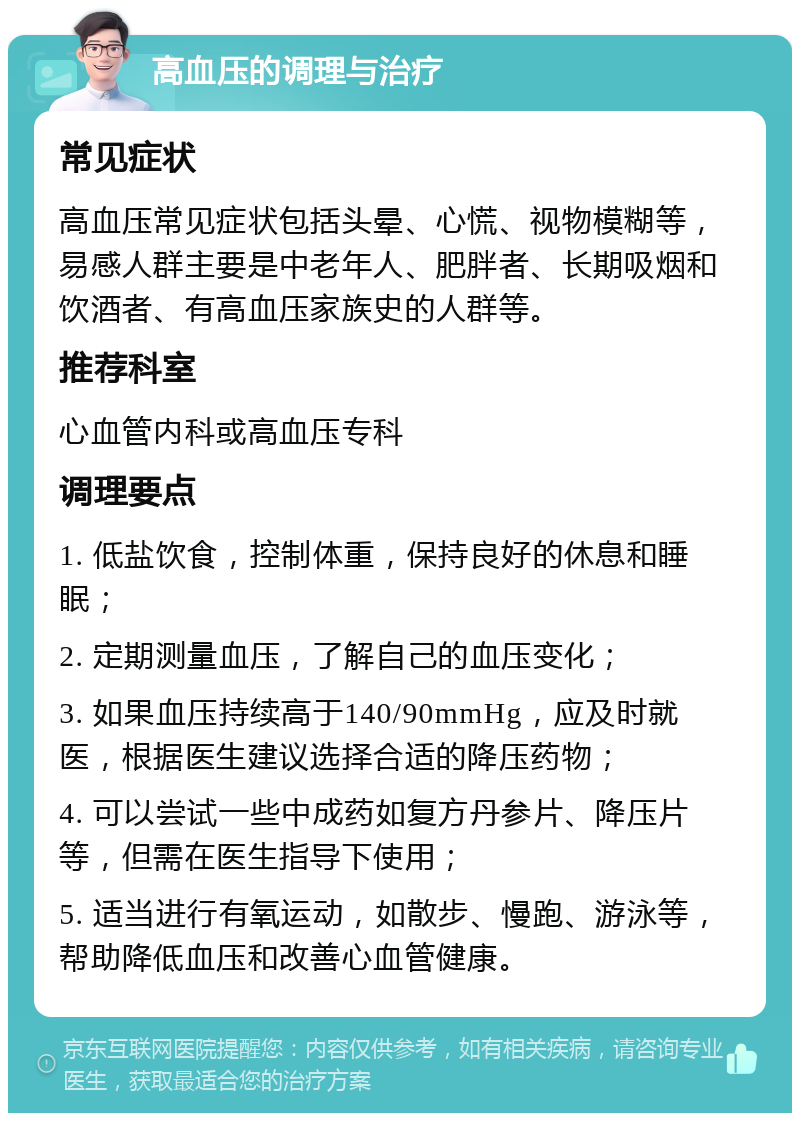 高血压的调理与治疗 常见症状 高血压常见症状包括头晕、心慌、视物模糊等，易感人群主要是中老年人、肥胖者、长期吸烟和饮酒者、有高血压家族史的人群等。 推荐科室 心血管内科或高血压专科 调理要点 1. 低盐饮食，控制体重，保持良好的休息和睡眠； 2. 定期测量血压，了解自己的血压变化； 3. 如果血压持续高于140/90mmHg，应及时就医，根据医生建议选择合适的降压药物； 4. 可以尝试一些中成药如复方丹参片、降压片等，但需在医生指导下使用； 5. 适当进行有氧运动，如散步、慢跑、游泳等，帮助降低血压和改善心血管健康。