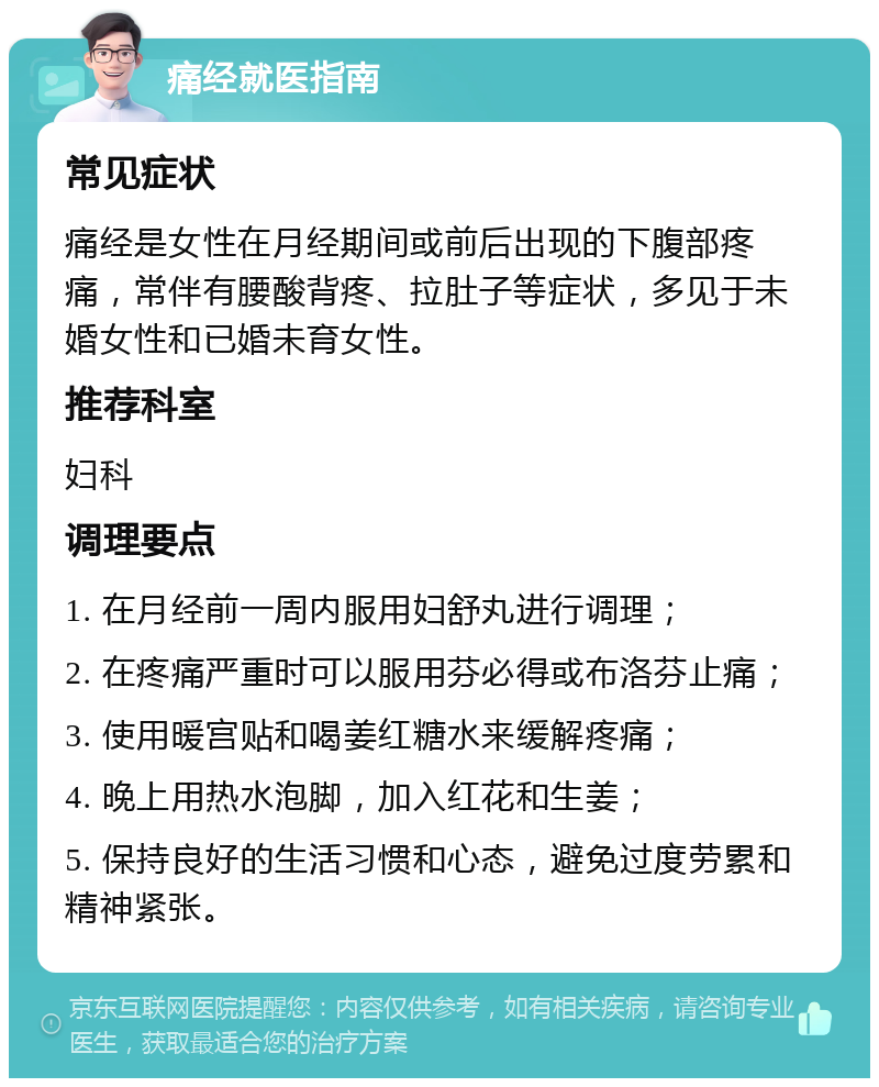 痛经就医指南 常见症状 痛经是女性在月经期间或前后出现的下腹部疼痛，常伴有腰酸背疼、拉肚子等症状，多见于未婚女性和已婚未育女性。 推荐科室 妇科 调理要点 1. 在月经前一周内服用妇舒丸进行调理； 2. 在疼痛严重时可以服用芬必得或布洛芬止痛； 3. 使用暖宫贴和喝姜红糖水来缓解疼痛； 4. 晚上用热水泡脚，加入红花和生姜； 5. 保持良好的生活习惯和心态，避免过度劳累和精神紧张。