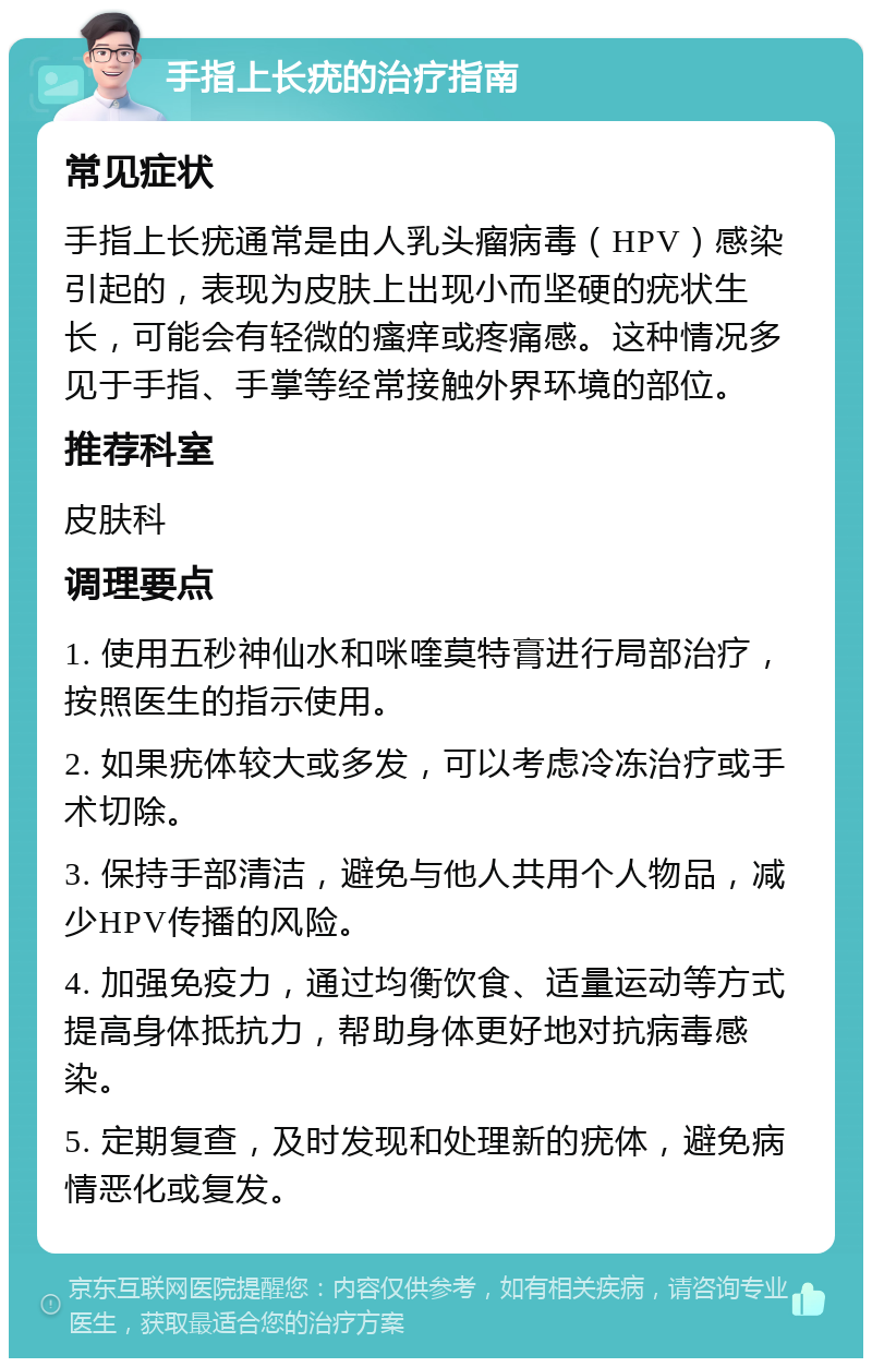 手指上长疣的治疗指南 常见症状 手指上长疣通常是由人乳头瘤病毒（HPV）感染引起的，表现为皮肤上出现小而坚硬的疣状生长，可能会有轻微的瘙痒或疼痛感。这种情况多见于手指、手掌等经常接触外界环境的部位。 推荐科室 皮肤科 调理要点 1. 使用五秒神仙水和咪喹莫特膏进行局部治疗，按照医生的指示使用。 2. 如果疣体较大或多发，可以考虑冷冻治疗或手术切除。 3. 保持手部清洁，避免与他人共用个人物品，减少HPV传播的风险。 4. 加强免疫力，通过均衡饮食、适量运动等方式提高身体抵抗力，帮助身体更好地对抗病毒感染。 5. 定期复查，及时发现和处理新的疣体，避免病情恶化或复发。