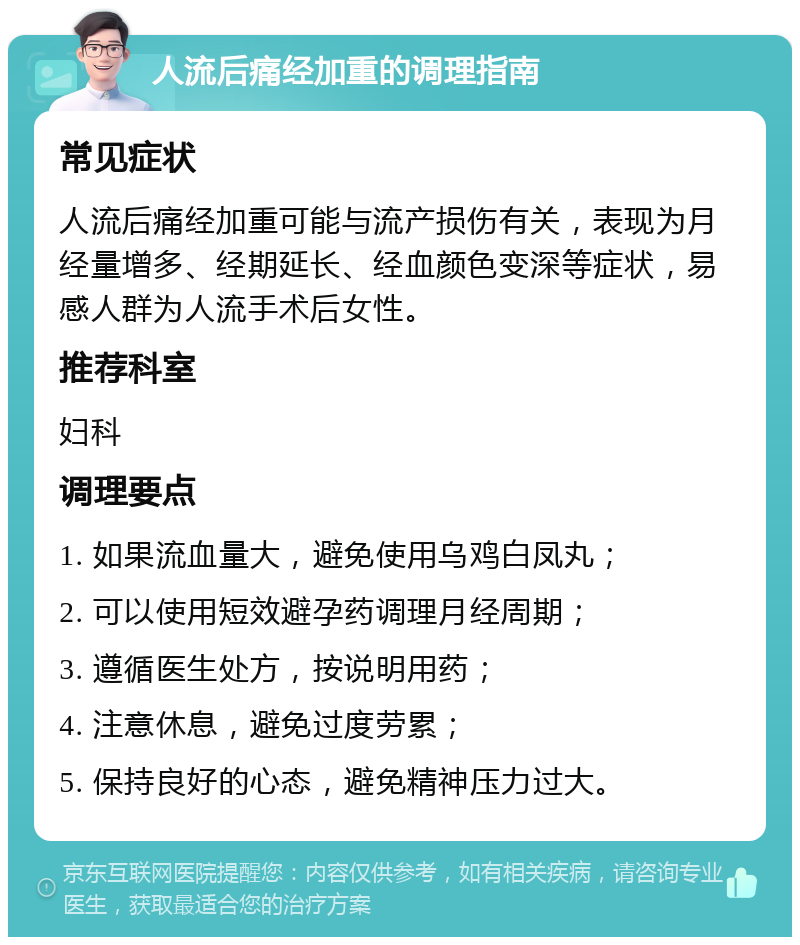 人流后痛经加重的调理指南 常见症状 人流后痛经加重可能与流产损伤有关，表现为月经量增多、经期延长、经血颜色变深等症状，易感人群为人流手术后女性。 推荐科室 妇科 调理要点 1. 如果流血量大，避免使用乌鸡白凤丸； 2. 可以使用短效避孕药调理月经周期； 3. 遵循医生处方，按说明用药； 4. 注意休息，避免过度劳累； 5. 保持良好的心态，避免精神压力过大。