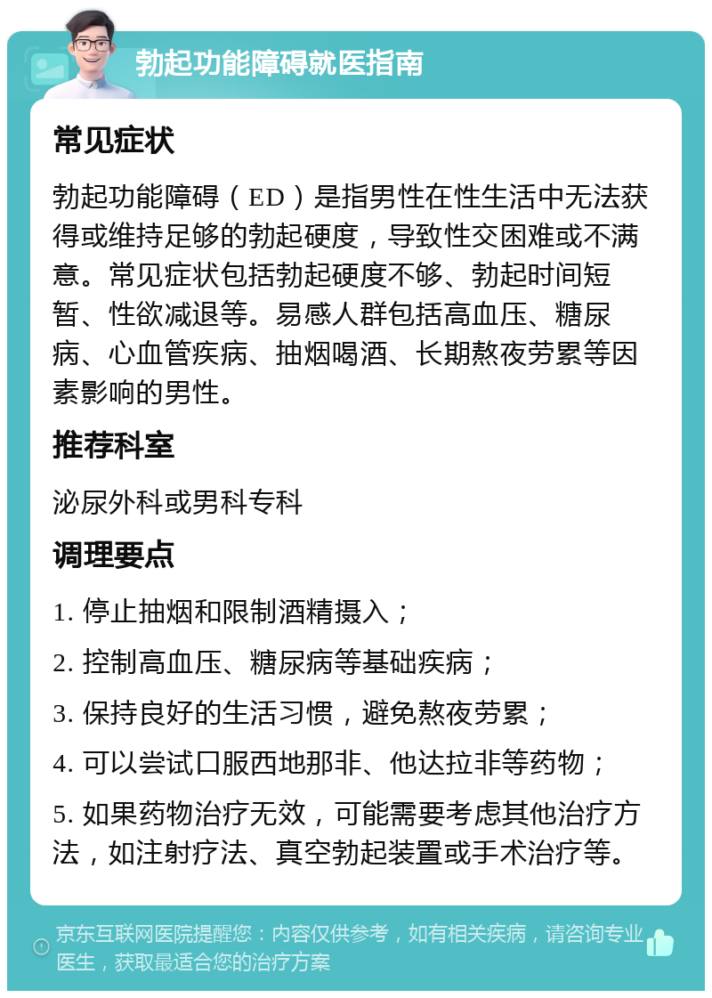 勃起功能障碍就医指南 常见症状 勃起功能障碍（ED）是指男性在性生活中无法获得或维持足够的勃起硬度，导致性交困难或不满意。常见症状包括勃起硬度不够、勃起时间短暂、性欲减退等。易感人群包括高血压、糖尿病、心血管疾病、抽烟喝酒、长期熬夜劳累等因素影响的男性。 推荐科室 泌尿外科或男科专科 调理要点 1. 停止抽烟和限制酒精摄入； 2. 控制高血压、糖尿病等基础疾病； 3. 保持良好的生活习惯，避免熬夜劳累； 4. 可以尝试口服西地那非、他达拉非等药物； 5. 如果药物治疗无效，可能需要考虑其他治疗方法，如注射疗法、真空勃起装置或手术治疗等。