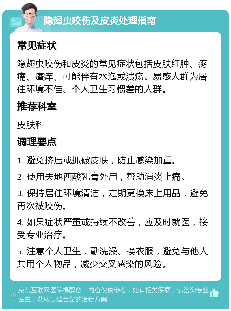 隐翅虫咬伤及皮炎处理指南 常见症状 隐翅虫咬伤和皮炎的常见症状包括皮肤红肿、疼痛、瘙痒、可能伴有水泡或溃疡。易感人群为居住环境不佳、个人卫生习惯差的人群。 推荐科室 皮肤科 调理要点 1. 避免挤压或抓破皮肤，防止感染加重。 2. 使用夫地西酸乳膏外用，帮助消炎止痛。 3. 保持居住环境清洁，定期更换床上用品，避免再次被咬伤。 4. 如果症状严重或持续不改善，应及时就医，接受专业治疗。 5. 注意个人卫生，勤洗澡、换衣服，避免与他人共用个人物品，减少交叉感染的风险。