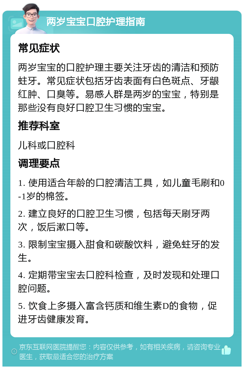 两岁宝宝口腔护理指南 常见症状 两岁宝宝的口腔护理主要关注牙齿的清洁和预防蛀牙。常见症状包括牙齿表面有白色斑点、牙龈红肿、口臭等。易感人群是两岁的宝宝，特别是那些没有良好口腔卫生习惯的宝宝。 推荐科室 儿科或口腔科 调理要点 1. 使用适合年龄的口腔清洁工具，如儿童毛刷和0-1岁的棉签。 2. 建立良好的口腔卫生习惯，包括每天刷牙两次，饭后漱口等。 3. 限制宝宝摄入甜食和碳酸饮料，避免蛀牙的发生。 4. 定期带宝宝去口腔科检查，及时发现和处理口腔问题。 5. 饮食上多摄入富含钙质和维生素D的食物，促进牙齿健康发育。